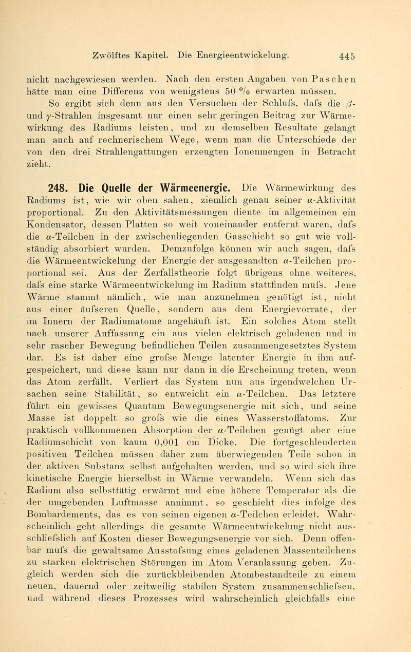 nicht nachgewiesen werden. Nach den ersten Angaben von Paschen hätte man eine Differenz von wenigstens 50 °/o erwarten müssen. So ergibt sich denn ans den Versuchen der Schlufs, dafs die ß- und /-Strahlen insgesamt nur einen sehr geringen Beitrag zur Wärme- wirkung des Radiums leisten, und zu demselben Resultate gelangt man auch auf rechnerischem Wege, wenn man die Unterschiede der von den drei Strahlengattungen erzeugten Ionenmengen in Betracht zieht. 248. Die Quelle der Wärmeenergie. Die Wärmewirkung des Radiums ist, wie wir oben sahen, ziemlich genau seiner a-Aktivität proportional. Zu den Aktivitätsmessungen diente im allgemeinen ein Kondensator, dessen Platten so weit voneinander entfernt waren, dafs die a-Teilchen in der zwischenliegenden Gasschicht so gut wie voll- ständig absorbiert wurden. Demzufolge können wir auch sagen, dafs die Wärmeentwickelung der Energie der ausgesandten «-Teilchen pro- portional sei. Aus der Zerfallstheorie folgt übrigens ohne weiteres, dafs eine starke Wärmeentwickelung im Radium stattfinden mufs. Jene Wärme stammt nämlich, wie man anzunehmen genötigt ist, nicht aus einer äufseren Quelle, sondern aus dem Energievorrate, der im Innern der Radiumatome angehäuft ist. Ein solches Atom stellt nach unserer Auffassung ein aus vielen elektrisch geladenen und in sehr rascher Bewegung befindlichen Teilen zusammengesetztes System dar. Es ist daher eine grofse Menge latenter Energie in ihm auf- gespeichert, und diese kann nur dann in die Erscheinung treten, wenn das Atom zerfällt. Verliert das System nun aus irgendwelchen Ur- sachen seine Stabilität, so entweicht ein «-Teilchen. Das letztere führt ein gewisses Quantum Bewegungsenergie mit sich, und seine Masse ist doppelt so grofs wie die eines Wasserstoffatoms. Zur praktisch vollkommenen Absorjjtion der «-Teilchen genügt aber eine Radiumschicht von kaum 0,001 cm Dicke. Die fortgeschleuderten positiven Teilchen müssen daher zum überwiegenden Teile schon in der aktiven Substanz selbst aufgehalten werden, und so wird sich ihre kinetische Energie hierselbst in Wärme verwandeln. Wenn sich das Radium also selbsttätig erwärmt und eine höhere Temperatur als die der umgebenden Luftmasse annimmt, so geschieht dies infolge des Bombardements, das es von seinen eigenen «-Teilchen erleidet. Wahr- scheinlich geht allerdings die gesamte Wärmeentwickelung nicht aus- schliefslich auf Kosten dieser Bewegungsenergie vor sich. Denn offen- bar mufs die gewaltsame Ausstofsung eines geladenen Massenteilchens zu starken elektrischen Störungen im Atom Veranlassung geben. Zu- gleich werden sich die zurückbleibenden Atombestandteile zu einem neuen, dauernd oder zeitweilig stabilen System zusammenschliefsen, und während dieses Prozesses wird wahrscheinlich gleichfalls eine