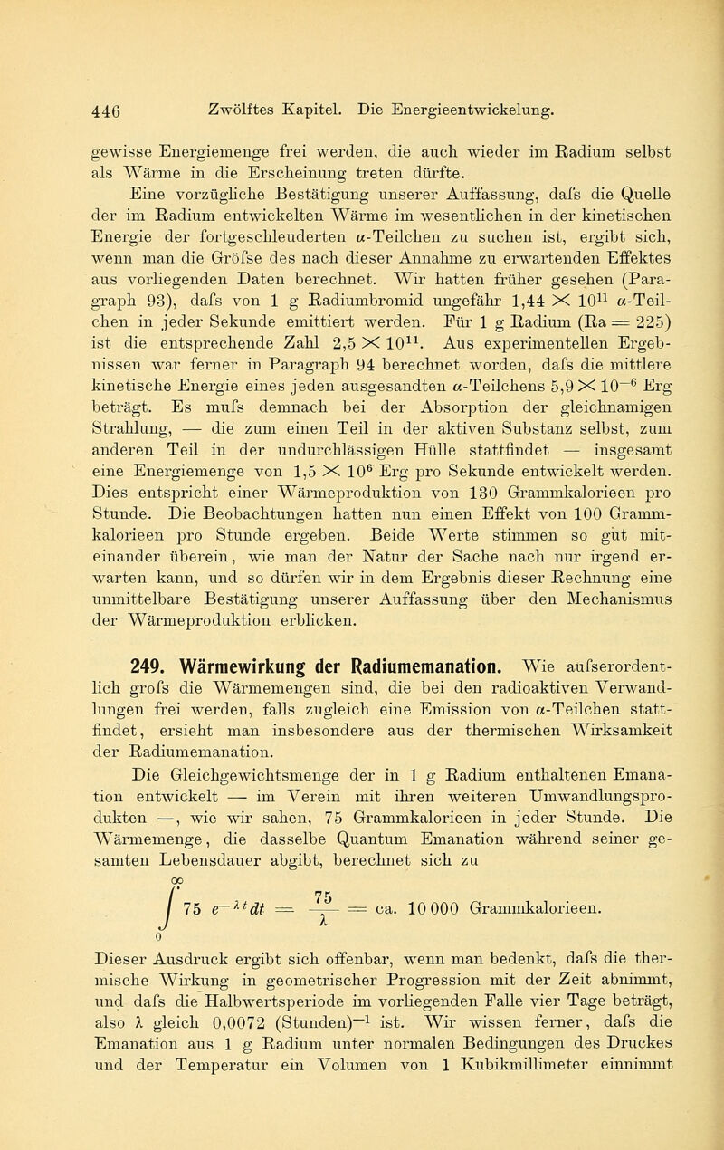 gewisse Energiemenge frei werden, die auch wieder im Radium selbst als Wärme in die Erscheinung treten dürfte. Eine vorzügliche Bestätigung unserer Auffassung, dafs die Quelle der im Radium entwickelten Wärme im wesentlichen in der kinetischen Energie der fortgeschleuderten «-Teilchen zu suchen ist, ergibt sich, wenn man die Gröfse des nach dieser Annahme zu erwartenden Effektes aus vorliegenden Daten berechnet. Wir hatten früher gesehen (Para- graph 93), dafs von 1 g Radiumbromid ungefähr 1,44 X 1011 «-Teil- chen in jeder Sekunde emittiert werden. Für 1 g Radium (Ra = 225) ist die entsprechende Zahl 2,5 X 1011. Aus experimentellen Ergeb- nissen war ferner in Paragraph 94 berechnet worden, dafs die mittlere kinetische Energie eines jeden ausgesandten «-Teilchens 5,9 X 10—6 Erg beträgt. Es mufs demnach bei der Absorption der gleichnamigen Strahlung, — die zum einen Teil in der aktiven Substanz selbst, zum anderen Teil in der undurchlässigen Hülle stattfindet — insgesamt eine Energiemenge von 1,5 X 106 Erg pro Sekunde entwickelt werden. Dies entspricht einer Wärmeproduktion von 130 Grammkalorieen pro Stunde. Die Beobachtungen hatten nun einen Effekt von 100 Gramm- kalorieen pro Stunde ergeben. Beide Werte stimmen so gut mit- einander überein, wie man der Natur der Sache nach nur irgend er- warten kann, und so dürfen wir in dem Ergebnis dieser Rechnung eine unmittelbare Bestätigung unserer Auffassung über den Mechanismus der Wärmeproduktion erblicken. 249. Wärmewirkung der Radiumemanation, Wie aufserordent- lich grofs die Wärmemengen sind, die bei den radioaktiven Verwand- lungen frei werden, falls zugleich eine Emission von «-Teilchen statt- findet, ersieht man insbesondere aus der thermischen Wirksamkeit der Radiumemanation. Die Gleichgewichtsmenge der in 1 g Radium enthaltenen Emana- tion entwickelt — im Verein mit ihren weiteren UmwandlungsjDro- dukten —, wie wir sahen, 75 Grammkalorieen in jeder Stunde. Die Wärmemenge, die dasselbe Quantum Emanation während seiner ge- samten Lebensdauer abgibt, berechnet sich zu I 75 75 e~ktdt = —r— = ca. 10 000 Grammkalorieen. I o Dieser Ausdruck ergibt sich offenbar, wenn man bedenkt, dafs die ther- mische Wirkung in geometrischer Progression mit der Zeit abnimmt, und dafs die Halbwertsperiode im vorliegenden Falle vier Tage beträgt, also X gleich 0,0072 (Stunden)-1 ist. Wir wissen ferner, dafs die Emanation aus 1 g Radium unter normalen Bedingungen des Druckes und der Temperatur ein Volumen von 1 Kubikmillimeter einnimmt