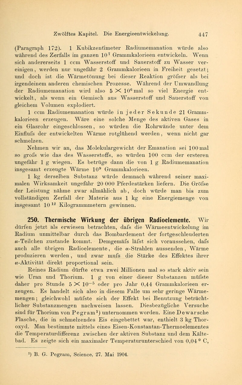 (Paragraph 172). 1 Kubikzentimeter Radiumemanation würde also während des Zerfalls im ganzen 107 Grammkalorieen entwickeln. Wenn sich andererseits 1 ccm Wasserstoff und Sauerstoff zu Wasser ver- einigen , werden nur ungefähr 2 Grammkalorieen in Freiheit gesetzt; und doch ist die Wärmetönung bei dieser Reaktion gröfser als bei irgendeinem anderen chemischen Prozesse. Während der Umwandlung der Radiimiemanation wird also 5 X 106mal so viel Energie ent- wickelt, als wenn ein Gemisch aus Wasserstoff und Sauerstoff von gleichem Volumen explodiert. 1 ccm Radiumemanation würde in jeder Sekunde 21 Gramm- kalorieen erzeugen. Wäre eine solche Menge des aktiven Gases in ein Glasrohr eingeschlossen, so würden die Rohrwände unter dem Einflufs der entwickelten Wärme rotglühend werden, wenn nicht gar schmelzen. Nehmen wir an, das Molekulargewicht der Emanation sei 100 mal so grofs wie das des Wasserstoffs, so würden 100 ccm der ersteren ungefähr 1 g wiegen. Es betrüge dann die von 1 g Radiumemanation insgesamt erzeugte Wärme 109 Grammkalorieen. 1 kg derselben Substanz würde demnach während seiner maxi- malen Wirksamkeit ungefähr 20 000 Pferdestärken liefern. Die Gröfse der Leistung nähme zwar allmählich ab, doch würde man bis zum vollständigen Zerfall der Materie aus 1 kg eine Energiemenge von insgesamt 10 12 Kilogrammmetern gewinnen. 250. Thermische Wirkung der übrigen Radioelemente. Wir dürfen jetzt als erwiesen betrachten, dafs die Wärmeentwickelung im Radium unmittelbar durch das Bombardement der fortgeschleuderten a-Teilchen zustande kommt. Demgemäfs läfst sich voraussehen, dafs auch alle übrigen Radioelemente, die a-Strahlen aussenden, Wärme produzieren werden, und zwar mufs die Stärke des Effektes ihrer «-Aktivität direkt proportional sein. Reines Radium dürfte etwa zwei Millionen mal so stark aktiv sein wie Uran und Thorium. 1 g von einer dieser Substanzen müfste daher pro Stunde 5 X 10—5 oder pro Jahr 0,44 Grammkalorieen er- zeugen. Es handelt sich also in diesem Falle um sehr geringe Wärme- mengen; gleichwohl müfste sich der Effekt bei Benutzung beträcht- licher Substanzmengen nachweisen lassen. Diesbezügliche Versuche sind für Thorium von Pegram1) unternommen worden. Eine Dewarsche Flasche, die in schmelzendes Eis eingebettet war, enthielt 3 kg Thor- oxyd. Man bestimmte mittels eines Eisen-Konstantan-Thermoelementes die Temperaturdifferenz zwischen der aktiven Substanz und dem Kälte- bad. Es zeigte sich ein maximaler Temperaturunterschied von 0,04 ° Cr ]) B. G. Pegram, Science, 27. Mai 1904.