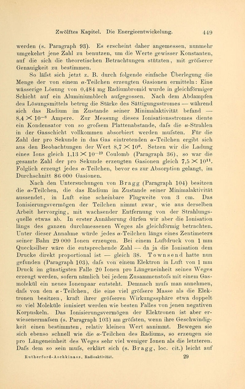 werden (s. Paragraph 93). Es erscheint daher angemessen, nunmehr umgekehrt jene Zahl zu benutzen, um die Werte gewisser Konstanten, auf die sich die theoretischen Betrachtungen stützten, mit gröfserer Genauigkeit zu bestimmen. So läfst sich jetzt z. B. durch folgende einfache Überlegung die Menge der von einem «-Teilchen erzeugten Gasionen ermitteln: Eine wässerige Lösung von 0,484 mg Radiumbromid wurde in gleichförmiger Schicht auf ein Aluminiumblech aufgegossen. Nach dem Abdampfen des Lösungsmittels betrug die Stärke des Sättigungsstromes — während sich das Radium im Zustande seiner Minimalaktivität befand — 8,4 X 10~8 Ampere. Zur Messung dieses Ionisationsstromes diente ein Kondensator von so grofsem Plattenabstande, dafs die «-Strahlen in der Gasschicht vollkommen absorbiert werden mufsten. Für die Zahl der pro Sekunde in das Gas eintretenden «-Teilchen ergibt sich aus den Beobachtungen der Wert 8,7 X 106. Setzen wir die Ladung eines Ions gleich 1,13 X 10—19 Coulomb (Paragraph 36), so war die gesamte Zahl der pro Sekunde erzeugten Gasionen gleich 7,5 X 10u. Folglich erzeugt jedes «-Teilchen, bevor es zur Absorption gelangt, im Durchschnitt 86 000 Gasionen. Nach den Untersuchungen von Bragg (Paragraph 104) besitzen die «-Teilchen, die das Radium im Zustande seiner Minimalaktivität aussendet, in Luft eine scheinbare Flugweite von 3 cm. Das Ionisierungsvermögen der Teilchen nimmt zwar, wie aus derselben Arbeit hervorging, mit wachsender Entfernung von der Strahlungs- quelle etwas ab. In erster Annäherung dürfen wir aber die Ionisation längs des ganzen durchmessenen Weges als gleichförmig betrachten. Unter dieser Annahme würde jedes «-Teilchen längs eines Zentimeters seiner Bahn 29 000 Ionen erzeugen. Bei einem Luftdruck von 1 mm Quecksilber wäre die entsprechende Zahl — da ja die Ionisation dem Drucke direkt proportional ist — gleich 38. Townsend hatte nun gefunden (Paragraph 103), dafs von einem Elektron in Luft von 1 mm Druck im günstigsten Falle 20 Ionen pro Längeneinheit seines Weges erzeugt werden, sofern nämlich bei jedem Zusammenstofs mit einem Gas- molekül ein neues Ionenpaar entsteht. Demnach mufs man annehmen, dafs von den «-Teilchen, die eine viel gröfsere Masse als die Elek- tronen besitzen, kraft ihrer gröfseren Wirkungssphäre etwa doppelt so viel Moleküle ionisiert werden wie besten Falles von jenen negativen Korpuskeln. Das Ionisierungsvermögen der Elektronen ist aber er- wiesenermafsen (s. Paragraph 103) am gröfsten, wenn ihre Geschwindig- keit einen bestimmten, relativ kleinen Wert annimmt. Bewegen sie sich ebenso schnell wie die «-Teilchen des Radiums, so erzeugen sie pro Längeneinheit des Weges sehr viel weniger Ionen als die letzteren. Dafs dem so sein mufs, erklärt sich (s. Bragg, loc. cit.) leicht auf Rutherford-Aschkinass, Radioaktivität. 29