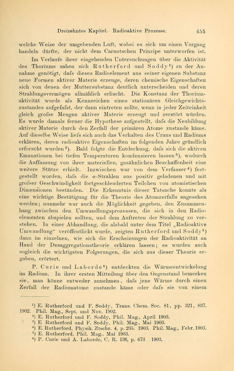welche Weise der umgebenden Luft, wobei es sich um einen Vorgang handeln dürfte, der nicht dem Carnotschen Prinzipe unterworfen ist. Im Verlaufe ihrer eingehenden Untersuchungen über die Aktivität des Thoriums sahen sich Rutherford und Soddy1) zu der An- nahme genötigt, dafs dieses Radioelement aus seiner eigenen Substanz neue Formen aktiver Materie erzeuge, deren chemische Eigenschaften sich von denen der Muttersubstanz deutlich unterscheiden und deren Strahlungsvermögen allmählich erlischt. Die Konstanz der Thorium- aktivität wurde als Kennzeichen eines stationären Gleichgewichts- zustandes aufgefafst, der dann eintreten sollte, wenn in jeder Zeiteinheit gleich grofse Mengen aktiver Materie erzengt und zerstört würden. Es wurde damals ferner die Hypothese aufgestellt, dafs die Neubildung aktiver Materie durch den Zerfall der primären Atome zustande käme. Auf dieselbe Weise liefs sich auch das Verhalten des Urans und Radiums erklären, deren radioaktive Eigenschaften im folgenden Jahre gründlich erforscht wurden2). Bald folgte die Entdeckung, dafs sich die aktiven Emanationen bei tiefen Temperaturen kondensieren lassen3), wodurch die Auffassung von ihrer materiellen, gasähnlichen Beschaffenheit eine weitere Stütze erhielt. Inzwischen war von dem Verfasser4) fest- gestellt worden, dafs die «-Strahlen aus positiv geladenen und mit grofser Geschwindigkeit fortgeschleuderten Teilchen von atomistischen Dimensionen beständen. Die Erkenntnis dieser Tatsache konnte als eine wichtige Bestätigung für die Theorie des Atomzerfalls angesehen werden; nunmehr war auch die Möglichkeit gegeben, den Zusammen- hang zwischen den Umwandlungsprozessen, die sich in den Radio- elementen abspielen sollten, und dem Auftreten der Strahlung zu ver- stehen. In einer Abhandlung, die alsbald unter dem Titel „Radioaktive Umwandlung veröffentlicht wurde, zeigten Rutherford und Soddy5) dann im einzelnen, wie sich die Erscheinungen der Radioaktivität an Hand der Desaggregationstheorie erklären lassen; es wurden auch sogleich die wichtigsten Folgerungen, die sich aus dieser Theorie er- gaben, erörtert. P. Curie und Labor de6) entdeckten die Wärmeentwickelung im Radium. In ihrer ersten Mitteilung über den Gegenstand bemerken sie, man könne entweder annehmen, dafs jene Wärme durch einen Zerfall der Radiumatome zustande käme oder dafs sie von einem J) E. Rutherford und F. Soddy, Trans. Chem. Soc. 81, pp. 321, 837. 1902. Phil. Mag., Sept. und Nov. 1902. 2) E. Rutherford und F. Soddy, Phil. Mag., April 1903. 3) E. Rutherford und F. Soddy, Phil. Mag., Mai 1903. 4) E. Rutherford, Physik. Ztschr. 4, p. 235. 1903. Phil. Mag., Febr. 1903. 5) E. Rutherford, Phil. Mag., Mai 1903. 6) P. Curie und A. Laborde, C. R. 136, p. 673. 1903.