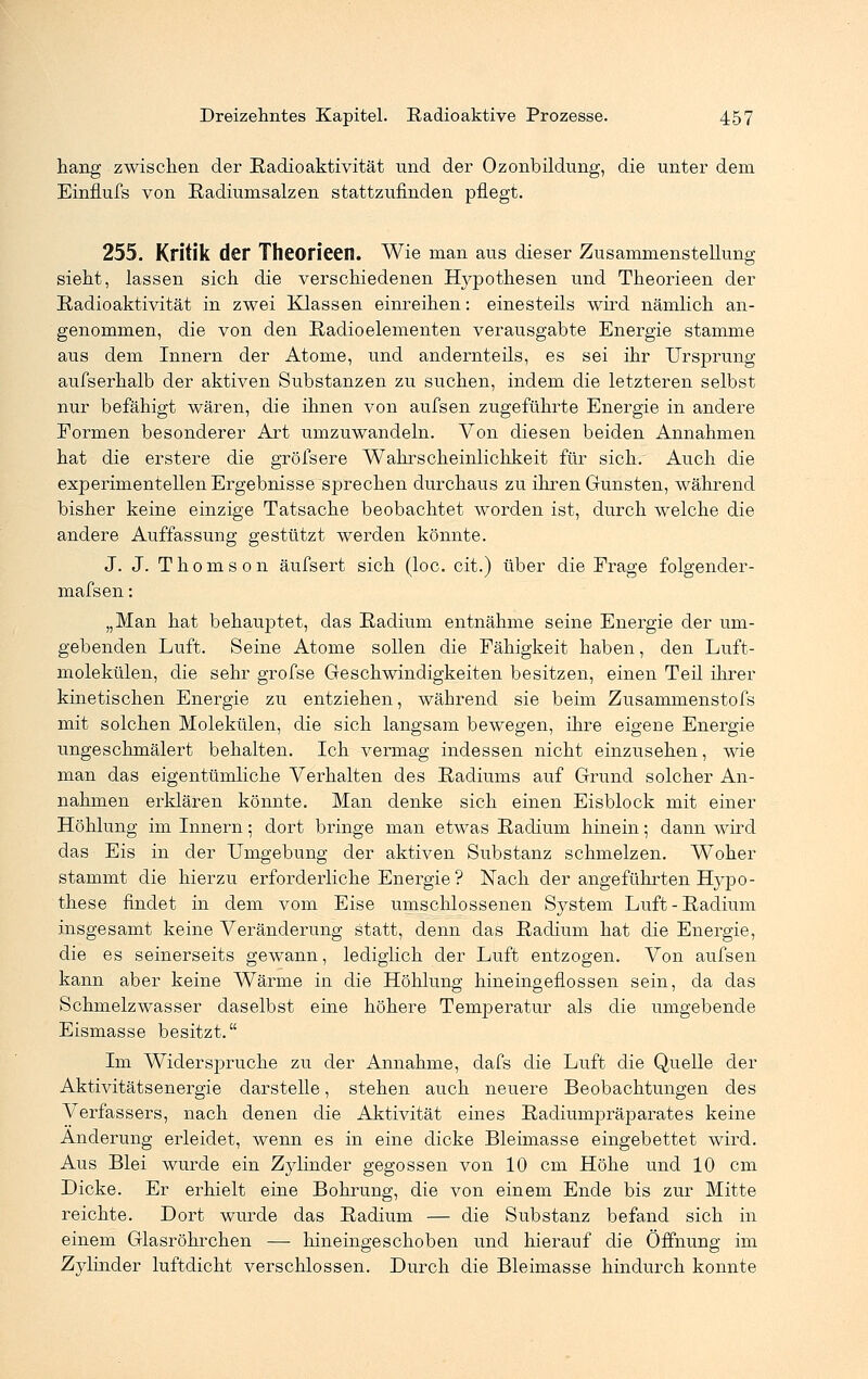 hang zwischen der Radioaktivität und der Ozonbildung, die unter dem Einflufs von Radiumsalzen stattzufinden pflegt. 255. Kritik der Theorieen. Wie man aus dieser Zusammenstellung sieht, lassen sich die verschiedenen Hypothesen und Theorieen der Radioaktivität in zwei Klassen einreihen: einesteils wird nämlich an- genommen, die von den Radioelementen verausgabte Energie stamme aus dem Innern der Atome, und andernteils, es sei ihr Ursprung aufserhalb der aktiven Substanzen zu suchen, indem die letzteren selbst nur befähigt wären, die ihnen von aufsen zugeführte Energie in andere Formen besonderer Art umzuwandeln. Von diesen beiden Annahmen hat die erstere die grölsere Wahrscheinlichkeit für sich. Auch die experimentellen Ergebnisse sprechen durchaus zu ihren Gunsten, während bisher keine einzige Tatsache beobachtet worden ist, durch welche die andere Auffassung gestützt werden könnte. J. J. Thomson äufsert sich (loc. cit.) über die Frage folgender- mafsen: „Man hat behauptet, das Radium entnähme seine Energie der um- gebenden Luft. Seine Atome sollen die Fähigkeit haben, den Luft- molekülen, die sehr grofse Geschwindigkeiten besitzen, einen Teil ihrer kinetischen Energie zu entziehen, während sie beim Zusammenstofs mit solchen Molekülen, die sich langsam bewegen, ihre eigene Energie ungeschmälert behalten. Ich vermag indessen nicht einzusehen, wie man das eigentümliche Verhalten des Radiums auf Grund solcher An- nahmen erklären könnte. Man denke sich einen Eisblock mit einer Höhlung im Innern; dort bringe man etwas Radium hinein; dann wird das Eis in der Umgebung der aktiven Substanz schmelzen. W^oher stammt die hierzu erforderliche Energie ? Nach der angeführten Hypo- these findet in dem vom Eise umschlossenen System Luft-Radium insgesamt keine Veränderung statt, denn das Radium hat die Energie, die es seinerseits gewann, lediglich der Luft entzogen. Von aufsen kann aber keine Wärme in die Höhlung hineingeflossen sein, da das Schmelzwasser daselbst eine höhere Temperatur als die umgebende Eismasse besitzt. Im Widerspruche zu der Annahme, dafs die Luft die Quelle der Aktivitätsenergie darstelle, stehen auch neuere Beobachtungen des Verfassers, nach denen die Aktivität eines Radiumpräparates keine Änderung erleidet, wenn es in eine dicke Bleimasse eingebettet wird. Aus Blei wurde ein Zylinder gegossen von 10 cm Höhe und 10 cm Dicke. Er erhielt eine Bohrung, die von einem Ende bis zur Mitte reichte. Dort wurde das Radium — die Substanz befand sich in einem Glasröhrchen — hineingeschoben und hierauf die Öffnung im Zylinder luftdicht verschlossen. Durch die Bleimasse hindurch konnte