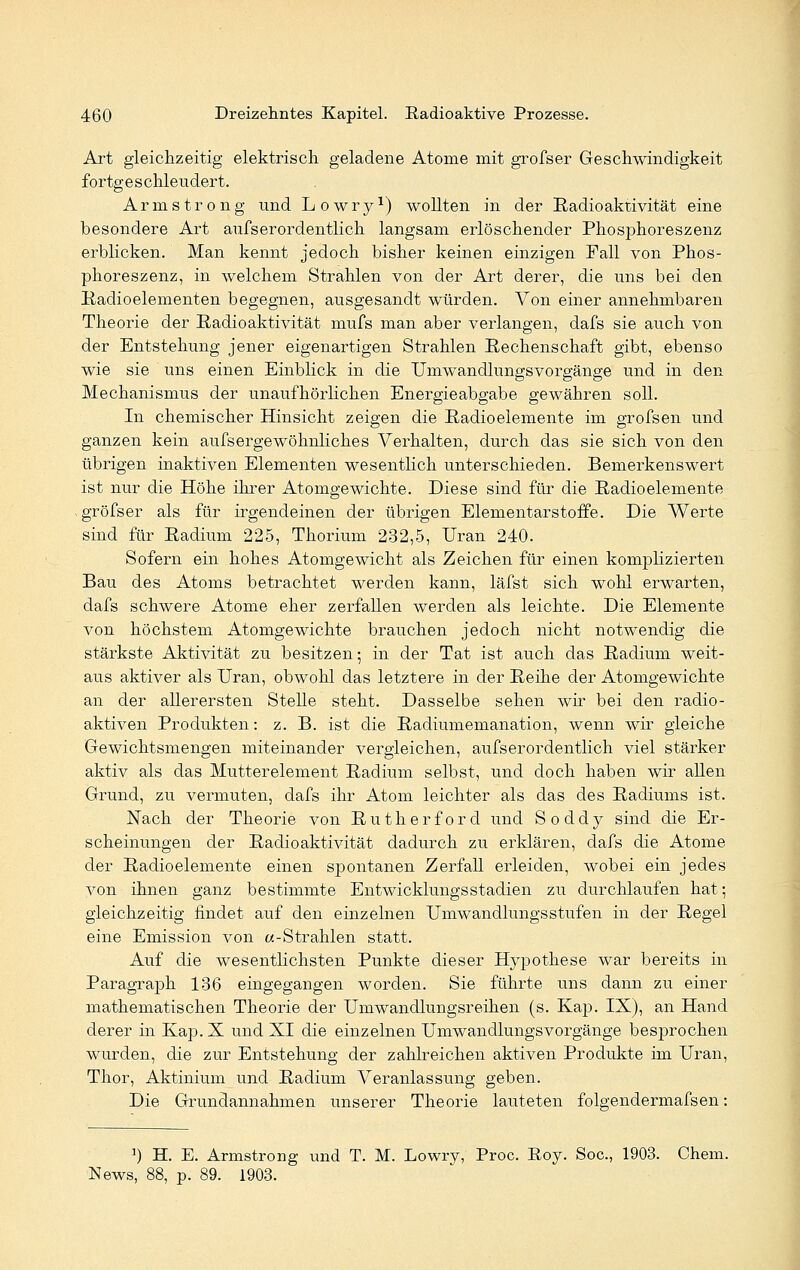 Art gleichzeitig elektrisch geladene Atome mit grofser Geschwindigkeit fortgeschleudert. Armstrong und Lowry1) wollten in der Radioaktivität eine besondere Art aufs er ordentlich langsam erlöschender Phosphoreszenz erblicken. Man kennt jedoch bisher keinen einzigen Fall von Phos- phoreszenz, in welchem Strahlen von der Art derer, die uns bei den Radioelementen begegnen, ausgesandt würden. Von einer annehmbaren Theorie der Radioaktivität mufs man aber verlangen, dafs sie auch von der Entstehung jener eigenartigen Strahlen Rechenschaft gibt, ebenso wie sie uns einen Einblick in die Umwandlungsvorgänge und in den Mechanismus der unaufhörlichen Energieabgabe gewähren soll. In chemischer Hinsicht zeigen die Radioelemente im grofsen und ganzen kein aufs ergewöhnliches Verhalten, durch das sie sich von den übrigen inaktiven Elementen wesentlich unterschieden. Bemerkenswert ist nur die Höhe ihrer Atomgewichte. Diese sind für die Radioelemente , gröfser als für irgendeinen der übrigen Elementarstoffe. Die Werte sind für Radium 225, Thorium 232,5, Uran 240. Sofern ein hohes Atomgewicht als Zeichen für einen komplizierten Bau des Atoms betrachtet werden kann, läfst sich wohl erwarten, dafs schwere Atome eher zerfallen werden als leichte. Die Elemente von höchstem Atomgewichte brauchen jedoch nicht notwendig die stärkste Aktivität zu besitzen; in der Tat ist auch das Radium weit- aus aktiver als Uran, obwohl das letztere in der Reihe der Atomgewichte an der allerersten Stelle steht. Dasselbe sehen wir bei den radio- aktiven Produkten: z. B. ist die Radiumemanation, wenn wir gleiche Gewichtsmengen miteinander vergleichen, aufserordentlich viel stärker aktiv als das Mutterelement Radium selbst, und doch haben wir allen Grund, zu vermuten, dafs ihr Atom leichter als das des Radiums ist. Nach der Theorie von Rutherford und Soddy sind die Er- scheinungen der Radioaktivität dadurch zu erklären, dafs die Atome der Radioelemente einen sjDontanen Zerfall erleiden, wobei ein jedes von ihnen ganz bestimmte Entwicklungsstadien zu durchlaufen hat; gleichzeitig findet auf den einzelnen Umwandlungsstufen in der Regel eine Emission von «-Strahlen statt. Auf die wesentlichsten Punkte dieser Hypothese war bereits in Paragraph 136 eingegangen worden. Sie führte uns dann zu einer mathematischen Theorie der Umwandlungsreihen (s. Kap. IX), an Hand derer in Kap.X und XI die einzelnen UmwandlungsVorgänge besprochen wurden, die zur Entstehung der zahlreichen aktiven Produkte im Uran, Thor, Aktinium und Radium Veranlassung geben. Die Grundannahmen unserer Theorie lauteten folgendermafsen: ]) H. E. Armstrong und T. M. Lowry, Proc. Roy. Soc, 1903. Chem. News, 88, p. 89. 1903.