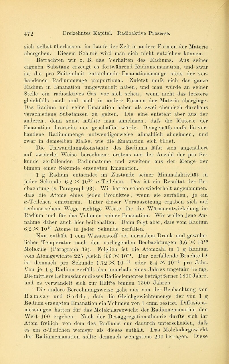 sich selbst überlassen, im Laufe der Zeit in andere Formen der Materie übergeben. Diesem Schliifs wird man sich nicht entziehen können. Betrachten wir z. B. das Verhalten des Radiums. Aus seiner eigenen Substanz erzeugt es fortwährend Radiumemanation, und zwar ist die pro Zeiteinheit entstehende Emanationsmenge stets der vor- handenen Radiummenge proportional. Zuletzt mufs sich das ganze Radium in Emanation umgewandelt haben, und man würde an seiner Stelle ein radioaktives Gas vor sich sehen, wenn nicht das letztere gleichfalls nach und nach in andere Formen der Materie überginge. Das Radium und seine Emanation haben als zwei chemisch durchaus verschiedene Substanzen zu gelten. Die eine entsteht aber aus der anderen, denn sonst müfste man annehmen, dafs die Materie der Emanation ihrerseits neu geschaffen würde. Demgemäfs mufs die vor- handene Radiummenge notwendigerweise allmählich abnehmen, und zwar in demselben Mafse, wie die Emanation sich bildet. Die Umwandlungskonstante des Radiums läfst sich angenähert auf zweierlei Weise berechnen: erstens aus der Anzahl der pro Se- kunde zerfallenden Radiumatome und zweitens aus der Menge der binnen einer Sekunde erzeugten Emanation. 1 g Radium entsendet im Zustande seiner Minimalaktivität in jeder Sekunde 6,2 X 1010 «-Teilchen. Das ist ein Resultat der Be- obachtung (s. Paragraph 93). Wir hatten schon wiederholt angenommen, dafs die Atome eines jeden Produktes, wenn sie zerfallen, je ein «-Teilchen emittieren. Unter dieser Voraussetzung ergaben sich auf rechnerischem Wege richtige Werte für die Wärmeentwickelung im Radium und für das Volumen seiner Emanation. Wir wollen jene An- nahme daher auch hier beibehalten. Dann folgt aber, dafs vom Radium 6,2 X 1010 Atome in jeder Sekunde zerfallen. Nun enthält 1 ccm Wasserstoff bei normalem Druck und gewöhn- licher Temperatur nach den vorliegenden Beobachtungen 3,6 X 1019 Moleküle (Paragraph 39). Folglich ist die Atomzahl in 1 g Radium vom Atomgewichte 225 gleich 3,6 X 1021. Der zerfallende Bruchteil X ist demnach pro Sekunde 1,72 X 10~n oder 5,4 X 10—4 pro Jahr. Von je 1 g Radium zerfällt also innerhalb eines Jahres ungefähr V2 mg. Die mittlere Lebensdauer dieses Radioelementes beträgt ferner 1800 Jahre, und es verwandelt sich zur Hälfte binnen 1300 Jahren. Die andere Berechnungsweise geht aus von der Beobachtung von Ramsay und Soddy, dafs die Gleichgewichtsmenge der von 1 g Radium erzeugten Emanation ein Volumen von 1 cmm besitzt. Diffusions- messungen hatten für das Molekulargewicht der Radiumemanation den Wert 100 ergeben. Nach der Desaggregationstheorie dürfte sich ihr Atom freilich von dem des Radiums nur dadurch unterscheiden, dafs es ein «-Teilchen weniger als dieses enthält. Das Molekulargewicht der Radiumemanation sollte demnach wenigstens 200 betragen. Diese