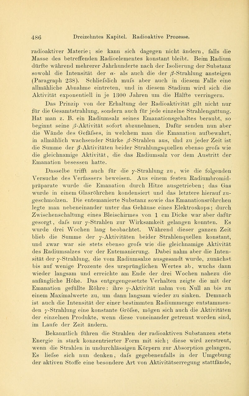 radioaktiver Materie; sie kann sich dagegen nicht ändern, falls die Masse des betreffenden Radioelementes konstant bleibt. Beim Radium dürfte während mehrerer Jahrhunderte nach der Isolierung der Substanz sowohl die Intensität der «- als auch die der /J-Straklung ansteigen (Paragraph 238). Schliefslich mufs aber auch in diesem Falle eine allmähliche Abnahme eintreten, und in diesem Stadium wird sich die Aktivität exponentiell in je 1300 Jahren um die Hälfte verringern. Das Prinzip von der Erhaltung der Radioaktivität gilt nicht nur für die Gesamtstrahlung, sondern auch für jede einzelne Strahlengattung. Hat man z. B. ein Radiumsalz seines Emanationsgehaltes beraubt, so beginnt seine /^-Aktivität sofort abzunehmen. Dafür senden nun aber die Wände des Gefäfses, in welchem man die Emanation aufbewahrt, in allmählich wachsender Stärke /^-Strahlen aus, und zu jeder Zeit ist die Summe der /^-Aktivitäten beider Strahlungsquellen ebenso grofs wie die gleichnamige Aktivität, die das Radiumsalz vor dem Austritt der Emanation besessen hatte. Dasselbe trifft auch für die y-Strahlung zu, wie die folgenden Versuche des Verfassers beweisen. Aus einem festen Radiumbromid- präparate wurde die Emanation durch Hitze ausgetrieben; das Gas wurde in einem Glasröhrchen kondensiert und das letztere hierauf zu- geschmolzen. Die entemanierte Substanz sowie das Emanationsröhrchen legte man nebeneinander unter das Gehäuse eines Elektroskops; durch Zwischenschaltung eines Bleischirmes von 1 cm Dicke war aber dafür gesorgt, dafs nur ^-Strahlen zur Wirksamkeit gelangen konnten. Es wurde drei Wochen lang beobachtet. Während dieser ganzen Zeit blieb die Summe der y-Aktivitäten beider Strahlenquellen konstant, und zwar war sie stets ebenso grofs wie die gleichnamige Aktivität des Radiumsalzes vor der Entemanierung. Dabei nahm aber die Inten- sität der y-Strahlung, die vom Radiumsalze ausgesandt wurde, zunächst bis auf wenige Prozente des ursprünglichen Wertes ab, wuchs dann wieder langsam und erreichte am Ende der drei Wochen nahezu die anfängliche Höhe. Das entgegengesetzte Verhalten zeigte die mit der Emanation gefüllte Röhre: ihre y-Aktivität nahm von Null an bis zu einem Maximalwerte zu, um dann langsam wieder zu sinken. Demnach ist auch die Intensität der einer bestimmten Radiummenge entstammen- den y-Strahlung eine konstante Gröfse, mögen sich auch die Aktivitäten der einzelnen Produkte, wenn diese voneinander getrennt worden sind, im Laufe der Zeit ändern. Bekanntlich führen die Strahlen der radioaktiven Substanzen stets Energie in stark konzentrierter Eorm mit sich; diese wird zerstreut, wenn die Strahlen in undurchlässigen Körpern zur Absorption gelangen. Es liefse sich nun denken, dafs gegebenenfalls in der Umgebung der aktiven Stoffe eine besondere Art von Aktivitätserregung stattfände,