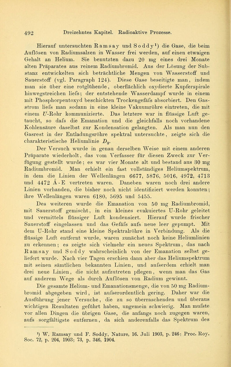 Hierauf untersuchten Eamsay und Soddy1) die Gase, die beim Auflösen von Radiumsalzen in Wasser frei werden, auf einen etwaigen Gehalt an Helium. Sie benutzten dazu 20 mg eines drei Monate alten Präparates aus reinem Radiumbromid. Aus der Lösung der Sub- stanz entwickelten sich beträchtliche Mengen von Wasserstoff und Sauerstoff (vgl. Paragraph 124). Diese Gase beseitigte man, indem man sie über eine rotglühende, oberflächlich oxydierte Kupferspirale hinwegstreichen liefs; der entstehende Wasserdampf wurde in einem mit Phosphorpentoxyd beschickten Trockengefäfs absorbiert. Den Gas- strom liefs man sodann in eine kleine Vakuumröhre eintreten, die mit einem ?7-Rohr kommunizierte. Das letztere war in flüssige Luft ge- taucht, so dafs die Emanation und die gleichfalls noch vorhandene Kohlensäure daselbst zur Kondensation gelangten. Als man nun den Gasrest in der Entladungsröhre spektral untersuchte, zeigte sich die charakteristische Heliumlinie D3. Der Versuch wurde in genau derselben Weise mit einem anderen Präparate wiederholt, das vom Verfasser für diesen Zweck zur Ver- fügung gestellt wurde ; es war vier Monate alt und bestand aus 30 mg Radiumbromid. Man erhielt ein fast vollständiges Heliumspektrum, in dem die Linien der Wellenlängen 6677, 5876, 5016, 4972, 4713 und 4472 A-E vertreten waren. Daneben waren noch drei andere Linien vorhanden, die bisher noch nicht identifiziert werden konnten; ihre Wellenlängen waren 6180, 5695 und 5455. Des weiteren wurde die Emanation von 50 mg Radiumbromid, mit Sauerstoff gemischt, in ein kleines evakuiertes U-Rohr geleitet und vermittels flüssiger Luft kondensiert. Hierauf wurde frischer Sauerstoff eingelassen und das Gefäfs aufs neue leer gepumpt. Mit dem TJ-Rohr stand eine kleine Spektralröhre in Verbindung. Als die flüssige Luft entfernt wurde, waren zunächst noch keine Heliumlinien zu erkennen; es zeigte sich vielmehr ein neues Spektrum, das nach Ramsay und Soddy wahrscheinlich von der Emanation selbst ge- liefert wurde. Nach vier Tagen erschien dann aber das Heliumspektrum mit seinen sämtlichen bekannten Linien, und aufserdem erhielt man drei neue Linien, die nicht aufzutreten pflegen, wenn man das Gas auf anderem Wege als durch Auflösen von Radium gewinnt. Die gesamte Helium- und Emanationsmenge, die von 50 mg Radium- bromid abgegeben wird, ist aufserordentlich gering. Daher war die Ausführung jener Versuche, die zu so überraschenden und überaus wichtigen Resultaten geführt haben, ungemein schwierig. Man mufste vor allen Dingen die übrigen Gase, die anfangs noch zugegen waren, aufs -sorgfältigste entfernen, da sich anderenfalls das Spektrum des !) W. Ramsay und F. Soddy, Nature, 16. Juli 1903, p. 246: Proc. Roy. Soc. 72, p. 204, 1903; 73, p. 346, 1904.
