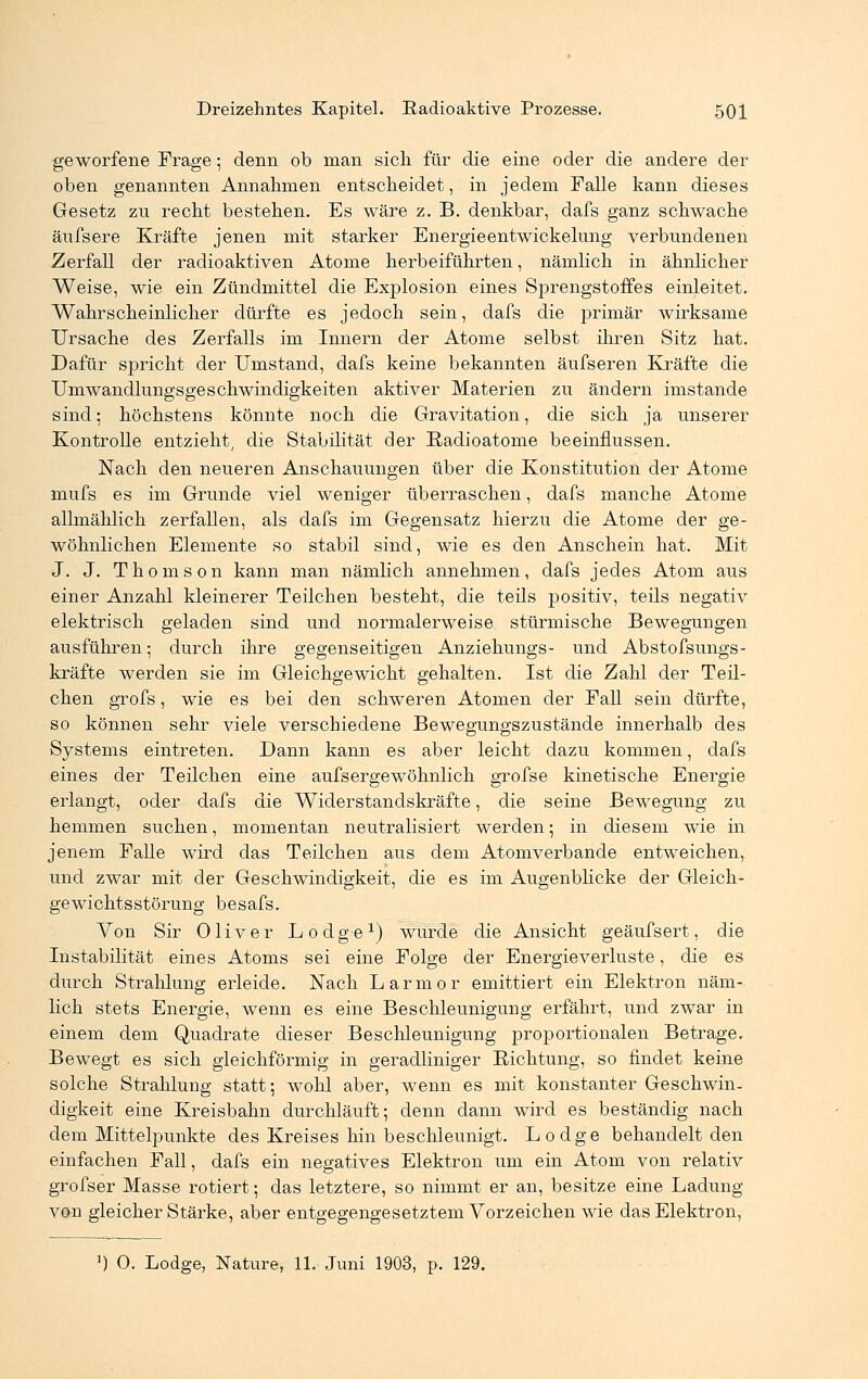 geworfene Frage; denn ob man sich für die eine oder die andere der oben genannten Annahmen entscheidet, in jedem Falle kann dieses Gesetz zu recht bestehen. Es wäre z. B. denkbar, dafs ganz schwache äufsere Kräfte jenen mit starker Energieentwickelung verbundenen Zerfall der radioaktiven Atome herbeiführten, nämlich in ähnlicher Weise, wie ein Zündmittel die Explosion eines Sprengstoffes einleitet. Wahrscheinlicher dürfte es jedoch sein, dafs die primär wirksame Ursache des Zerfalls im Innern der Atome selbst ihren Sitz hat. Dafür spricht der Umstand, dafs keine bekannten äufseren Kräfte die Umwandlungsgeschwindigkeiten aktiver Materien zu ändern imstande sind; höchstens könnte noch die Gravitation, die sich ja unserer Kontrolle entzieht, die Stabilität der Radioatome beeinflussen. Nach den neueren Anschauungen über die Konstitution der Atome mufs es im Grunde viel weniger überraschen, dafs manche Atome allmählich zerfallen, als dafs im Gegensatz hierzu die Atome der ge- wöhnlichen Elemente so stabil sind, wie es den Anschein hat. Mit J. J. Thomson kann man nämlich annehmen, dafs jedes Atom aus einer Anzahl kleinerer Teilchen besteht, die teils positiv, teils negativ elektrisch geladen sind und normalerweise stürmische Bewegungen ausführen; durch ihre gegenseitigen Anziehungs- und Abstofsungs- kräfte werden sie im Gleichgewicht gehalten. Ist die Zahl der Teil- chen grofs, wie es bei den schweren Atomen der Fall sein dürfte, so können sehr viele verschiedene Bewegungszustände innerhalb des Systems eintreten. Dann kann es aber leicht dazu kommen, dafs eines der Teilchen eine aufs ergewöhnlich grofse kinetische Energie erlangt, oder dafs die Widerstandskräfte, die seine Bewegung zu hemmen suchen, momentan neutralisiert werden; in diesem wie in jenem Falle wird das Teilchen aus dem Atomverbande entweichen, und zwar mit der Geschwindigkeit, die es im Augenblicke der Gleich- gewichtsstörung besafs. Von Sir Oliver Lodge1) wurde die Ansicht geäufsert, die Instabilität eines Atoms sei eine Folge der Energieverluste, die es durch Strahlung erleide. Nach Larmor emittiert ein Elektron näm- lich stets Energie, wenn es eine Beschleunigung erfährt, und zwar in einem dem Quadrate dieser Beschleunigung proportionalen Betrage. Bewegt es sich gleichförmig in geradliniger Richtung, so findet keine solche Strahlung statt; wohl aber, wenn es mit konstanter Geschwin- digkeit eine Kreisbahn durchläuft; denn dann wird es beständig nach dem Mittelpunkte des Kreises hin beschleunigt. Lodge behandelt den einfachen Fall, dafs ein negatives Elektron um ein Atom von relativ grofser Masse rotiert; das letztere, so nimmt er an, besitze eine Ladung von gleicher Stärke, aber entgegengesetztem Vorzeichen wie das Elektron, ]) 0. Lodge, Nature, 11. Juni 1903, p. 129.