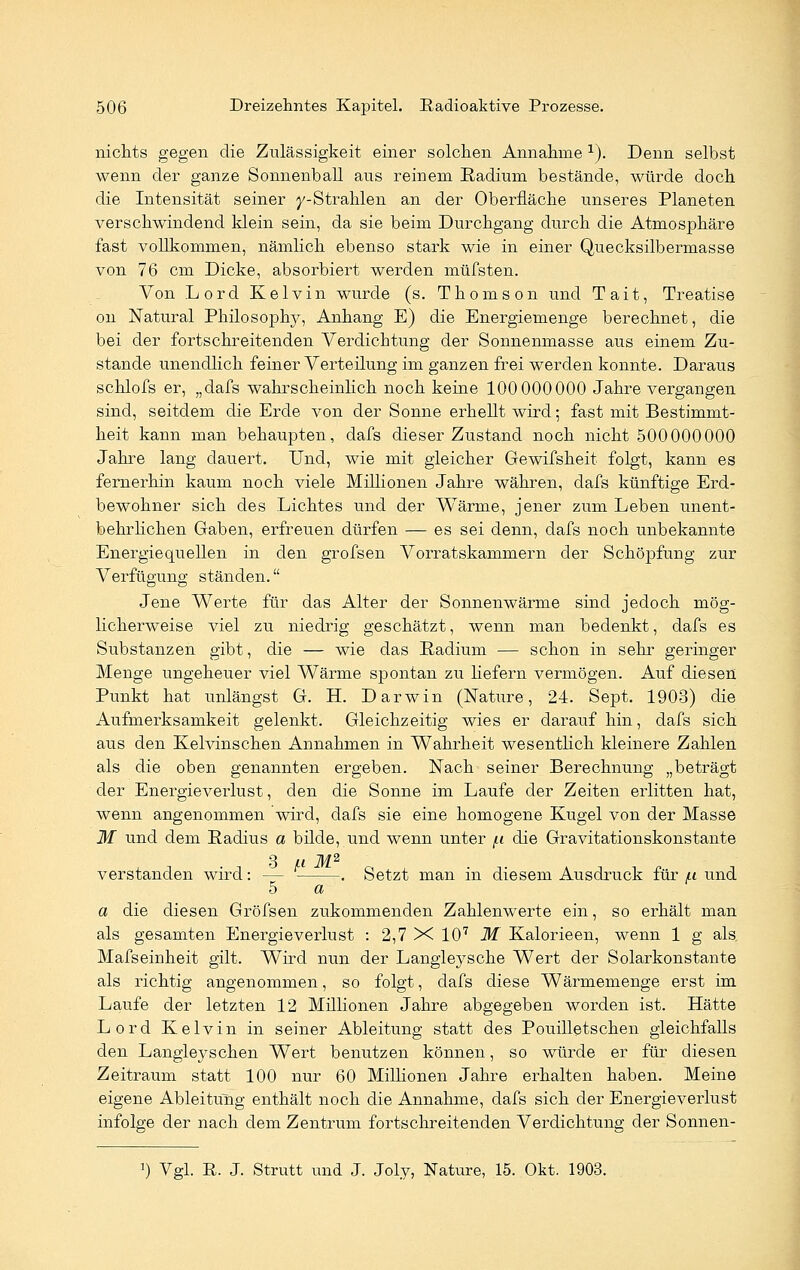 nichts gegen die Zulässigkeit einer solchen Annahme 1). Denn selbst wenn der ganze Sonnenball aus reinem Radium bestände, würde doch die Intensität seiner y-Strahlen an der Oberfläche unseres Planeten verschwindend klein sein, da sie beim Durchgang durch die Atmosphäre fast vollkommen, nämlich ebenso stark wie in einer Quecksilbermasse von 76 cm Dicke, absorbiert werden müfsten. Von Lord Kelvin wurde (s. Thomson und Tait, Treatise on Natural Philosophy, Anhang E) die Energiemenge berechnet, die bei der fortschreitenden Verdichtung der Sonnenmasse aus einem Zu- stande unendlich feiner Verteilung im ganzen frei werden konnte. Daraus schlofs er, „dafs wahrscheinlich noch keine 100 000000 Jahre vergangen sind, seitdem die Erde von der Sonne erhellt wird; fast mit Bestimmt- heit kann man behaupten, dafs dieser Zustand noch nicht 500000000 Jahre lang dauert. Und, wie mit gleicher Gewifsheit folgt, kann es fernerhin kaum noch viele Millionen Jahre währen, dafs künftige Erd- bewohner sich des Lichtes und der Wärme, jener zum Leben unent- behrlichen Gaben, erfreuen dürfen — es sei denn, dafs noch unbekannte Energiequellen in den grofsen Vorratskammern der Schöpfung zur Verfügung ständen. Jene Werte für das Alter der Sonnenwärme sind jedoch mög- licherweise viel zu niedrig geschätzt, wenn man bedenkt, dafs es Substanzen gibt, die — wie das Radium — schon in sehr geringer Menge ungeheuer viel Wärme spontan zu liefern vermögen. Auf diesen Punkt hat unlängst G. H. Darwin (ISTature, 24. Sept. 1903) die Aufmerksamkeit gelenkt. Gleichzeitig wies er darauf hin, dafs sich aus den Kelvinschen Annahmen in Wahrheit wesentlich kleinere Zahlen als die oben genannten ergeben. Nach seiner Berechnung „beträgt der Energieverlust, den die Sonne im Laufe der Zeiten erlitten hat, wenn angenommen wird, dafs sie eine homogene Kugel von der Masse M und dem Radius a bilde, und wenn unter /.i die Gravitationskonstante 3 u M2 verstanden wird: — . Setzt man in diesem Ausdruck für f.t und 5 a a die diesen Gröfsen zukommenden Zahlenwerte ein, so erhält man als gesamten Energieverlust : 2,7 X 107 M Kalorieen, wenn 1 g als, Mafseinheit gilt. Wird nun der Langleysche Wert der Solarkonstante als richtig angenommen, so folgt, dafs diese Wärmemenge erst im Laufe der letzten 12 Millionen Jahre abgegeben worden ist. Hätte Lord Kelvin in seiner Ableitung statt des Pouilletschen gleichfalls den Langleyschen Wert benutzen können, so würde er für diesen Zeitraum statt 100 nur 60 Millionen Jahre erhalten haben. Meine eigene Ableitung enthält noch die Annahme, dafs sich der Energieverlust infolge der nach dem Zentrum fortschreitenden Verdichtung der Sonnen- 0 Vgl. R. J. Strutt und J. Joly, Nature, 15. Okt. 1903.