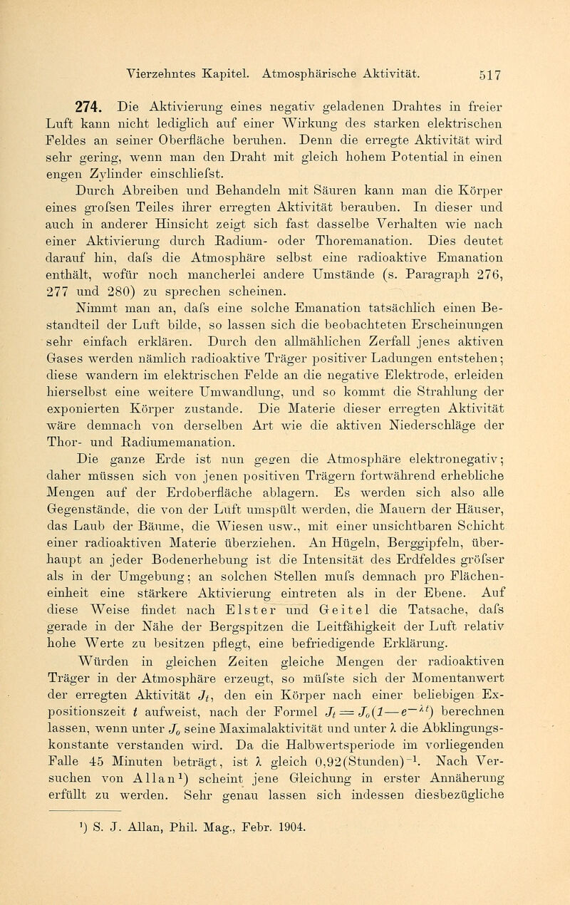 274. Die Aktivierung eines negativ geladenen Drahtes in freier Luft kann nicht lediglich auf einer Wirkung des starken elektrischen Feldes an seiner Oberfläche beruhen. Denn die erregte Aktivität wird sehr gering, wenn man den Draht mit gleich hohem Potential in einen engen Zylinder einschliefst. Durch Abreiben und Behandeln mit Säuren kann man die Körper eines grofsen Teiles ihrer erregten Aktivität berauben. In dieser und auch in anderer Hinsicht zeigt sich fast dasselbe Verhalten wie nach einer Aktivierung durch Radium- oder Thoremanation. Dies deutet darauf hin, dafs die Atmosjohäre selbst eine radioaktive Emanation enthält, wofür noch mancherlei andere Umstände (s. Paragraph 276, 277 und 280) zu sprechen scheinen. Nimmt man an, dafs eine solche Emanation tatsächlich einen Be- standteil der Luft bilde, so lassen sich die beobachteten Erscheinungen • sehr einfach erklären. Durch den allmählichen Zerfall jenes aktiven Gases werden nämlich radioaktive Träger positiver Ladungen entstehen-, diese wandern im elektrischen Felde an die negative Elektrode, erleiden hierselbst eine weitere Umwandlung, und so kommt die Strahlung der exponierten Körper zustande. Die Materie dieser erregten Aktivität wäre demnach von derselben Art wie die aktiven Niederschläge der Thor- und Badiumemanation. Die ganze Erde ist nun gegen die Atmosphäre elektronegativ; daher müssen sich von jenen positiven Trägern fortwährend erhebliche Mengen auf der Erdoberfläche ablagern. Es werden sich also alle Gegenstände, die von der Luft umspült werden, die Mauern der Häuser, das Laub der Bäume, die Wiesen usw., mit einer unsichtbaren Schicht einer radioaktiven Materie überziehen. An Hügeln, Berggipfeln, über- haupt an jeder Bodenerhebung ist die Intensität des Erdfeldes gröfser als in der Umgebung; an solchen Stellen mufs demnach pro Flächen- einheit eine stärkere Aktivierung eintreten als in der Ebene. Auf diese Weise findet nach Elster und Geitel die Tatsache, dafs gerade in der Nähe der Bergspitzen die Leitfähigkeit der Luft relativ hohe Werte zu besitzen pflegt, eine befriedigende Erklärung. Würden in gleichen Zeiten gleiche Mengen der radioaktiven Träger in der Atmosphäre erzeugt, so müfste sich der Momentanwert der erregten Aktivität Jt, den ein Körper nach einer behebigen Ex- positionszeit / aufweist, nach der Formel Jt = J0(l — e~lt) berechnen lassen, wenn unter J0 seine Maximalaktivität und unter X die Abklingungs- konstante verstanden wird. Da die Halbwertsperiode im vorliegenden Falle 45 Minuten beträgt, ist A gleich 0,92(Stunden)-1. Nach Ver- suchen von Allan1) scheint jene Gleichung in erster Annäherung erfüllt zu werden. Sehr genau lassen sich indessen diesbezügliche