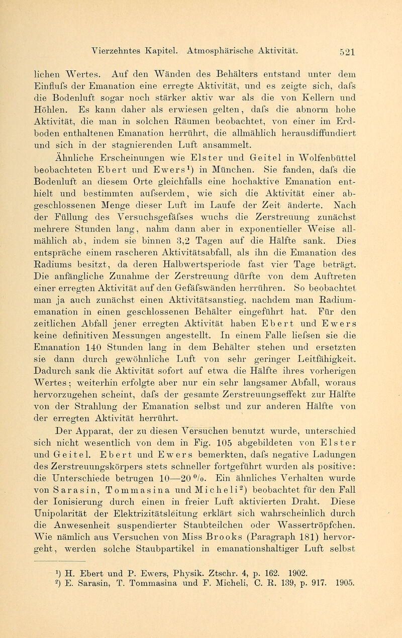 liehen Wertes. Auf den Wänden des Behälters entstand unter dem Einflufs der Emanation eine erregte Aktivität, und es zeigte sich, dafs die Bodenluft sogar noch stärker aktiv war als die von Kellern und Höhlen. Es kann daher als erwiesen gelten, dafs die abnorm hohe Aktivität, die man in solchen Räumen beobachtet, von einer im Erd- boden enthaltenen Emanation herrührt, die allmählich herausdiffundiert und sich in der stagnierenden Luft ansammelt. Ähnliche Erscheinungen wie Elster und Geitel in Wolfenbüttel beobachteten Ebert und Ewers1) in München. Sie fanden, dafs die Bodenluft an diesem Orte gleichfalls eine hochaktive Emanation ent- hielt und bestimmten aufserdem, wie sich die Aktivität einer ab- geschlossenen Menge dieser Luft im Laufe der Zeit änderte. Nach der Füllung des Versuchsgefäfses wuchs die Zerstreuung zunächst mehrere Stunden lang, nahm dann aber in exponentieller Weise all- mählich ab, indem sie binnen 3,2 Tagen auf die Hälfte sank. Dies entspräche einem rascheren Aktivitätsabfall, als ihn die Emanation des Radiums besitzt, da deren Halbwertsperiode fast vier Tage beträgt. Die anfängliche Zunahme der Zerstreuung dürfte von dem Auftreten einer erregten Aktivität auf den Gefäfswänden herrühren. So beobachtet man ja auch zunächst einen Aktivitätsanstieg, nachdem man Radium- emanation in einen geschlossenen Behälter eingeführt hat. Für den zeitlichen Abfall jener erregten Aktivität haben Ebert und Ewers keine definitiven Messungen angestellt. In einem Falle liefsen sie die Emanation 140 Stunden lang in dem Behälter stehen und ersetzten sie dann durch gewöhnliche Luft von sehr geringer Leitfähigkeit. Dadurch sank die Aktivität sofort auf etwa die Hälfte ihres vorherigen Wertes; weiterhin erfolgte aber nur ein sehr langsamer Abfall, woraus hervorzugehen scheint, dafs der gesamte Zerstreuungseffekt zur Hälfte von der Strahlung der Emanation selbst und zur anderen Hälfte von der erregten Aktivität herrührt. Der Apparat, der zu diesen Versuchen benutzt wurde, unterschied sich nicht wesentlich von dem in Fig. 105 abgebildeten von Elster und Geitel. Ebert und Ewers bemerkten, dafs negative Ladungen des Zerstreuungskörpers stets schneller fortgeführt wurden als positive: die Unterschiede betrugen 10—20 °/o. Ein ähnliches Verhalten wurde von Sara sin, Tommasina undMicheli2) beobachtet für den Fall der Ionisierung durch einen in freier Luft aktivierten Draht. Diese ITnipolarität der Elektrizitätsleitung erklärt sich wahrscheinlich durch die Anwesenheit suspendierter Staubteilchen oder Wassertröpfchen. Wie nämlich aus Versuchen von Miss Brooks (Paragraph 181) hervor- geht , werden solche Staubpartikel in emanationshaltiger Luft selbst !) H. Ebert und P. Ewers, Physik. Ztschr. 4, p. 162. 1902. 2) E. Sarasin, T. Tommasina und F. Micheli, C. ß. 139, p. 917. 1905.