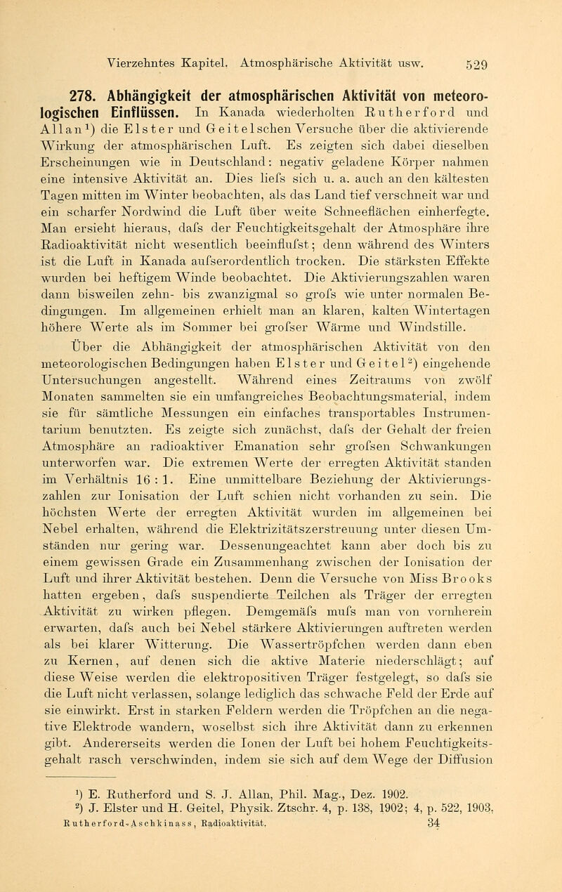278. Abhängigkeit der atmosphärischen Aktivität von meteoro- logischen Einflüssen. In Kanada wiederholten Rütherford und Allan1) die Elster und Geiteischen Versuche über die aktivierende Wirkung der atmosphärischen Luft. Es zeigten sich dabei dieselben Erscheinungen wie in Deutschland: negativ geladene Körper nahmen eine intensive Aktivität an. Dies liefs sich u. a. auch an den kältesten Tagen mitten im Winter beobachten, als das Land tief verschneit war und ein scharfer Nordwind die Luft über weite Schneeflächen einherfegte. Man ersieht hieraus, dafs der Feuchtigkeitsgehalt der Atmosphäre ihre Radioaktivität nicht wesentlich beeinflufst; denn während des Winters ist die Luft in Kanada aufserordentlich trocken. Die stärksten Effekte wurden bei heftigem Winde beobachtet. Die Aktivierungszahlen waren dann bisweilen zehn- bis zwanzigmal so grofs wie unter normalen Be- dingungen. Im allgemeinen erhielt man an klaren, kalten Wintertagen höhere Werte als im Sommer bei grofser Wärme und Windstille. Über die Abhängigkeit der atmosphärischen Aktivität von den meteorologischen Bedingungen haben Elster und G e i t e 12) eingehende Untersuchungen angestellt. Während eines Zeitraums von zwölf Monaten sammelten sie ein umfangreiches Beobachtungsmaterial, indem sie für sämtliche Messungen ein einfaches transportables Instrumen- tarium benutzten. Es zeigte sich zunächst, dafs der Gehalt der freien Atmosphäre an radioaktiver Emanation sehr grofsen Schwankungen unterworfen war. Die extremen Werte der erregten Aktivität standen im Verhältnis 16:1. Eine unmittelbare Beziehung der Aktivierungs- zahlen zur Ionisation der Luft schien nicht vorhanden zu sein. Die höchsten Werte der erregten Aktivität wurden im allgemeinen bei Nebel erhalten, während die Elektrizitätszerstreuung unter diesen Um- ständen nur gering war. Dessenungeachtet kann aber doch bis zu einem gewissen Grade ein Zusammenhang zwischen der Ionisation der Luft und ihrer Aktivität bestehen. Denn die Versuche von Miss Brooks hatten ergeben, dafs suspendierte Teilchen als Träger der erregten Aktivität zu wirken pflegen. Demgemäfs mufs man von vornherein erwarten, dafs auch bei Nebel stärkere Aktivierungen auftreten werden als bei klarer Witterung. Die Wassertröpfchen werden dann eben zu Kernen, auf denen sich die aktive Materie niederschlägt; auf diese Weise werden die elektropositiven Träger festgelegt, so dafs sie die Luft nicht verlassen, solange lediglich das schwache Feld der Erde auf sie einwirkt. Erst in starken Feldern werden die Tröpfchen an die nega- tive Elektrode wandern, woselbst sich ihre Aktivität dann zu erkennen gibt. Andererseits werden die Ionen der Luft bei hohem Feuchtigkeits- gehalt rasch verschwinden, indem sie sich auf dem Wege der Diffusion !) E. Rutherford und S. J. Allan, Phil. Mag., Dez. 1902. 2) J. Elster und H. Geitel, Physik. Ztschr. 4, p. 138, 1902; 4, p. 522, 1903, Rutherford^Aschkinass, Radioaktiyität, 34