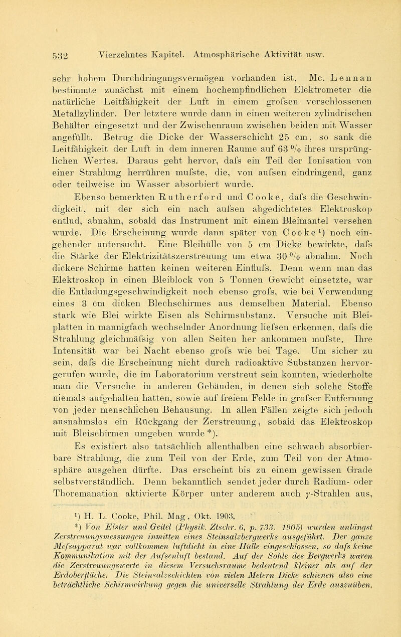 sehr hohem Durchdringungsveruiögen vorhanden ist. Mc. Lennan bestimmte zunächst mit einem hochempfindlichen Elektrometer die natürliche Leitfähigkeit der Luft in einem grofsen verschlossenen Metallzylinder. Der letztere wurde dann in einen weiteren zylindrischen Behälter eingesetzt und der Zwischenraum zwischen beiden mit Wasser angefüllt. Betrug die Dicke der Wasserschicht 25 cm, so sank die Leitfähigkeit der Luft in dem inneren Räume auf 63 °/o ihres ursprüng- lichen Wertes. Daraus geht hervor, dafs ein Teil der Ionisation von einer Strahlung herrühren mufste, die, von aufsen eindringend, ganz oder teilweise im Wasser absorbiert wurde. Ebenso bemerkten Rutherford und Cooke, dafs die Geschwin- digkeit , mit der sich ein nach aufsen abgedichtetes Elektroskop entlud, abnahm, sobald das Instrument mit einem Bleimantel versehen wurde. Die Erscheinung wurde dann später von Cooke1) noch ein- gehender untersucht. Eine Bleihülle von 5 cm Dicke bewirkte, dafs die Stärke der ElektrizitätsZerstreuung um etwa 30 °/o abnahm. Noch dickere Schirme hatten keinen weiteren Einfiufs. Denn wenn man das Elektroskop in einen Bleiblock von 5 Tonnen Gewicht einsetzte, war die Entladungsgeschwindigkeit noch ebenso grofs, wie bei Verwendung eines 3 cm dicken Blechschirmes aus demselben Material. Ebenso stark wie Blei wirkte Eisen als Schirmsubstanz. Versuche mit Blei- platten in mannigfach wechselnder Anordnung liefsen erkennen, dafs die Strahlung gleichmäfsig von allen Seiten her ankommen mufste. Ihre Intensität war bei Nacht ebenso grofs wie bei Tage. Um sicher zu sein, dafs die Erscheinung nicht durch radioaktive Substanzen hervor- gerufen wurde, die im Laboratorium verstreut sein konnten, wiederholte man die Versuche in anderen Gebäuden, in denen sich solche Stoffe niemals aufgehalten hatten, sowie auf freiem Eelde in grofser Entfernung von jeder menschlichen Behausung. In allen Fällen zeigte sich jedoch ausnahmslos ein Rückgang der Zerstreuung, sobald das Elektroskop mit Bleischirmen umgeben wurde *). Es existiert also tatsächlich allenthalben eine schwach absorbier- bare Strahlung, die zum Teil von der Erde, zum Teil von der Atmo- sphäre ausgehen dürfte. Das erscheint bis zu einem gewissen Grade selbstverständlich. Denn bekanntlich sendet jeder durch Radium- oder Thoremanation aktivierte Körper unter anderem auch j'-Strahlen aus, J) H. L. Cooke, Phil. Mag, Okt. 1903. *) Von Elster und Geitel (Physik. Ztschr. 6, p. 733. 1905) wurden unlängst Zerstreuungsmessungen inmitten eines Steinsalzbergwerks ausgeführt. Der ganze Mefsapparat war vollkommen luftdicht in eine Hülle eingeschlossen, so dafs keine Kommunikation mit der Aufsenluft bestand. Auf der Sohle des Bergwerks waren die Zerstreuungswerte in diesem Versuchsraume bedeutend kleiner als auf der Erdoberfläche. Die Steinsalzschichten von vielen Metern Dicke schienen also eine beträchtliche Schirmwirkung gegen die universelle Strahlung der Erde auszuüben.