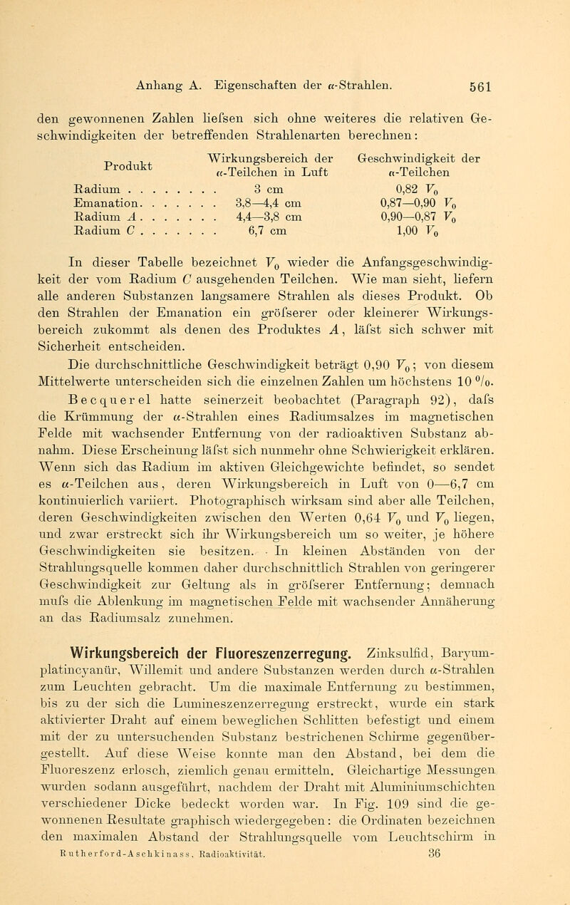 den gewonnenen Zahlen liefsen sich ohne weiteres die relativen Ge- schwindigkeiten der betreffenden Strahlenarten berechnen: .p , , Wirkungsbereich der Geschwindigkeit der .Produkt «-Teilchen in Luft «-Teilchen Eadium 3 cm 0,82 F0 Emanation 3,8—4,4 cm 0,87—0,90 V0 Eadium A 4,4—3,8 cm 0,90—0,87 V0 Radium C 6,7 cm 1,00 V0 In dieser Tabelle bezeichnet V0 wieder die Anfangsgeschwindig- keit der vom Radium C ausgehenden Teilchen. Wie man sieht, liefern alle anderen Substanzen langsamere Strahlen als dieses Produkt. Ob den Strahlen der Emanation ein gröfserer oder kleinerer Wirkungs- bereich zukommt als denen des Produktes A, läfst sich schwer mit Sicherheit entscheiden. Die durchschnittliche Geschwindigkeit beträgt 0,90 V0; von diesem Mittelwerte unterscheiden sich die einzelnen Zahlen um höchstens 10%. Becquerel hatte seinerzeit beobachtet (Paragraph 92), dafs die Krümmung der «-Strahlen eines Radiumsalzes im magnetischen Felde mit wachsender Entfernung von der radioaktiven Substanz ab- nahm. Diese Erscheinung läfst sich nunmehr ohne Schwierigkeit erklären. Wenn sich das Radium im aktiven Gleichgewichte befindet, so sendet es «-Teilchen aus, deren Wirkungsbereich in Luft von 0—6,7 cm kontinuierlich variiert. Photographisch wirksam sind aber alle Teilchen, deren Geschwindigkeiten zwischen den Werten 0,64 V0 und V0 liegen, und zwar erstreckt sich ihr Wirkungsbereich um so weiter, je höhere Geschwindigkeiten sie besitzen. • In kleinen Abständen von der Strahlungsquelle kommen daher durchschnittlich Strahlen von geringerer Geschwindigkeit zur Geltung als in gröfserer Entfernung; demnach mufs die Ablenkung im magnetischen Felde mit wachsender Annäherung an das Radiumsalz zunehmen! Wirkungsbereich der Fluoreszenzerregung. Zmksuhid, Baryum- platincyanür, Willemit und andere Substanzen werden durch «-Strahlen zum Leuchten gebracht. Um die maximale Entfernung zu bestimmen, bis zu der sich die Lumineszenzerregung erstreckt, wurde ein stark aktivierter Draht auf einem beweglichen Schlitten befestigt und einem mit der zu untersuchenden Substanz bestrichenen Schirme gegenüber- gestellt. Auf diese Weise konnte man den Abstand, bei dem die Fluoreszenz erlosch, ziemlich genau ermitteln. Gleichartige Messungen wurden sodann ausgeführt, nachdem der Draht mit Aluminiumschichten verschiedener Dicke bedeckt worden war. In Fig. 109 sind die ge- wonnenen Resultate graphisch wiedergegeben: die Ordinaten bezeichnen den maximalen Abstand der Strahlungsquelle vom Leuchtschirm in Butherford-Asclikinass. Radioaktivität. 36