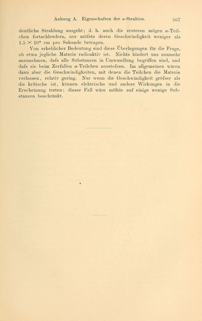 deutliche Strahlung ausgeht; d. h. auch die ersteren mögen «-Teil- chen fortschleudern, nur müfste deren Geschwindigkeit weniger als 1,5 X 109 cm pro Sekunde betragen. Von erheblicher Bedeutung sind diese Überlegungen für die Frage, ob etwa jegliche Materie radioaktiv ist. Nichts hindert uns nunmehr anzunehmen, dafs alle Substanzen in Umwandlung begriffen sind, und dafs sie beim Zerfallen «-Teilchen ausstofsen. Im allgemeinen wären dann aber die Geschwindigkeiten, mit denen die Teilchen die Materie verlassen, relativ gering. Nur wenn die Geschwindigkeit gröfser als die kritische ist, können elektrische und andere Wirkungen in die Erscheinung treten: dieser Fall wäre mithin auf einige wenige Sub- stanzen beschränkt.