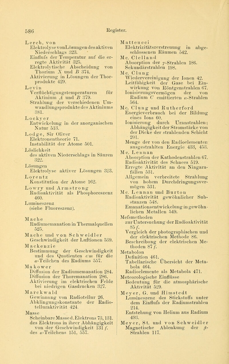 Lerch, von Elektrolyse vonLösungen des aktiven Niederschlags 323. Einflufs der Temperatur auf die er- regte Aktivität 325. Elektrolvtische Abscheidung von Thorium X und B 374. Aktivierung in Lösungen der Thor- produkte 429. Le vin Vernüchtigungstemperaturen für Aktinium A und B 379. Strahlung der verschiedenen Um- wandlungsprodukte des Aktiniums 381. Lockyer Entwiekelung in der anorganischen Natur 513. Lodge, Sir Oliver Elektronentheorie 71. Instabilität der Atome 501. Löslichkeit des aktiven Niederschlags in Säuren 32l. Lösungen Elektrolyse aktiver Lösungen 323. Lorentz Konstitution der Atome 162. Lowry und Armstrong Radioaktivität als Phosphoreszenz 460. Lumineszenz (siehe Fluoreszenz). Mache Radiumemanation in Thermalquellen 525. Mache und von Schweidler Geschwindigkeit der Luftionen 539. Mackenzie Bestimmung der Geschwindigkeit und des Quotienten elm für die «-Teilchen des Radiums 557. Makower Diffusion der Radiumemanation 284. Diffusion der Thoremanation 286. Aktivierung im elektrischen Felde bei niedrigen Gasdrucken 327. Marckwald Gewinnung von Radiotellur 26. Abklingungskonstante der Radio- telluraktivität 424. Masse Scheinbare Massed.Elektrons 73,131. des Elektrons in ihrer Abhängigkeit von der Geschwindigkeit 131 f. des «-Teilchens 151, 557. Matteu cci Elektrizitätszerstreuung in abge- schlossenen Räumen 542. Mc. Clelland Absorption der y-Strahlen 186. Sekundärstrahlen 198. M c. C1 u n g Wiedervereinigung der Ionen 42. Leitfähigkeit der Gase bei Ein- wirkung von Röntgenstrahlen 67. Ionisierungsvermögen der von Radium C emittierten «-Strahlen 564. Mc. Clung und Rutherford Energieverbrauch bei der Bildung eines Ions 60. Ionisierung durch Uranstrahlen; Abhängigkeit der Stromstärke von der Dicke der strahlenden Schicht • 201. Menge der von den Radioelementen ausgestrahlten Energie 433, 453. Mc. Lennan Absorption der Kathodenstrahlen 67. Badioaktivität des Schnees 519. Erregte Aktivität an den Niagara- fällen 531. Allgemein verbreitete Strahlung von hohem Durchdringungsver- mögen 531. Mc. Lennan und Burton Radioaktivität gewöhnlicher Sub- stanzen 548. Emanationsentwickelung in gewöhn- lichen Metallen 549. Mefsmethoden zur Untersuchung der Radioaktivität 85 f-. Vergleich der pbotographischen und der elektrischen Methode 86. Beschreibung der elektrischen Me- thoden 87 /'. Metabolon Definition 461. Tabellarische Übersicht der Meta- bola 464. Radioelemente als Metabola 471. Meteorologische Einflüsse Bedeutung für die atmosphärische Aktivität 529. Meyer, G. und Hi niste dt Lumineszenz des Stickstoffs unter dem Einflufs der Radiumstrahlen 214. Entstehung von Helium aus Radium 493. Meyer, St. und von Schweidler Magnetische Ablenkung der ß- Strahlen 117.