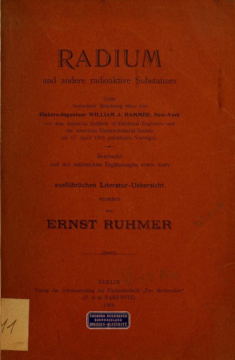 ADIU !^und andere radioaktive Substanzen Unter besonderer Benutzung eines von Eiektro-Ingenieur WILLIAM J. HAMMER, New-York ■-or dem American Institute of Electrical Engineers und der American Electrochemicai Society :\m 17. Ai)ril 1Q03 o-phalhMit^i Vortr.'icc- Bearbeitet und mit zahlreichen Ergänzungen sowie einer ausführlichen Literatur-Uebersieht vci.-,cl.ien URN8T HUHMEM BERLIN Administration der Fachzeitschrift „Der Mechaniker''