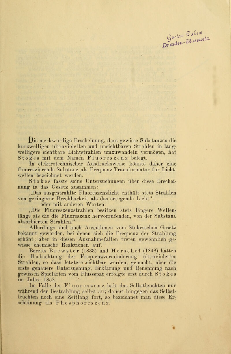 Dresden Ljie merkwürdige Erscheinimg, dass gewisse Substanzen die kurzwelligen ultravioletten und unsichtbaren Strahlen in lang- welligere sichtbare Lichtstrahlen umzuwandeln vermögen, hat S 10 k e s mit dem Namen Fluoreszenz belegt. In elektrotechnischer Ausdrucksweise könnte daher eine fluoreszierende Substanz als Frequenz-Transformator für Licht- wellen bezeichnet werden. S10 k e s f asste seine Untersuchungen über diese Erschei- nung in das Gesetz zusammen: „Das ausgestrahlte Fluoreszenzlicht enthält stets Strahlen von geringerer Brechbarkeit als das erregende Licht; oder mit anderen Worten: „Die Fluoreszenzstrahlen besitzen stets längere Wellen- länge als die die Fluoreszenz hervorrufenden, von der Substanz absorbierten Strahlen. Allerdings sind auch Ausnahmen vom Stokesschen Gesetz bekannt geworden, bei denen sich die Frequenz der Strahlung erhöht; aber in diesen Ausnahmefällen treten gewöhnlich ge- wisse chemische Reaktionen auf. Bereits Brewster (1833) und H e r s c h e i (1848) hatten die Beobachtung der Frequenzverminderung ultravioletter Strahlen, so dass letztere .sichtbar werden, gemacht, aber die erste genauere Untersuchung, Erklärung und Benennung nach gewissen Spielarten vom Flussspat erfolgte erst durch S t o k e s im Jahre 1852. Im Falle der Fluoreszenz hält das Selbstleuchten nur während der Bestrahlung selbst an; dauert hingegen das Selbst- leuchten noch eine Zeitlang fort, so bezeichnet man diese Er- scheinung als Phosphoreszenz.