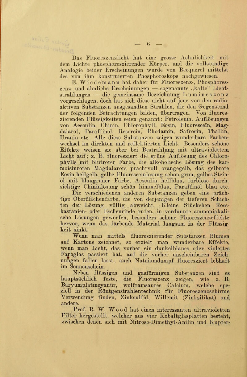 Das Fluorcszenzlicht hat eine grosse Aehnlichkeit mit dem Lichte phosphoreszierender Körper, und die vollständige Analogie heider Erscheinungen wurde von Becquerel mittelst des von ihm konstruierten Phosphoroskops nachgewiesen. E. Wiedemann hat daher für Fluoreszenz-, Phosphores- zenz- und ähnliche Erscheinungen — sogenannte ,,kalte Licht- strahlungen — die gemeinsame Bezeichnung Lumineszenz vorgeschlagen, doch hat sich diese nicht auf jene von den radio- aktiven Substanzen ausgesandten Strahlen, die den Gegenstand der folgenden Betrachtungen bilden, übertragen. Von fluores- zierenden Flüssigkeiten seien genannt: Petroleum, Auflösungen von Aesculin, Chinin, Chlorophyll, Eosin, Fluoreseein, Mag- dalarot, Paraffinöl, Eesorcin, Phodamin, Safrosin, Thaliin, Uranin etc. Alle diese Substanzen zeigen wunderbare Farben- wechsel im direkten und reflektierten Licht. Besonders schöne Effekte weisen sie aber bei Bestrahlung mit ultraviolettem Licht auf; z. B. fluoresziert die grüne Auflösung des Chloro- phylls mit blutroter Farbe, die alkoholische Lösung des kar- moisinroten Magdalarots prachtvoll orangegelb, das gelbrote Eosin hellgelb, gelbe Fluoresceinlösung schön grün, gelbes Stein- öl mit blaugrüner Farbe, Aesculin hellblau, farblose durch- sichtige Chininlösung schön himmelblau, Paraffinöl blau etc. Die verschiedenen anderen Substanzen ffeben eine oräch- tige Oberflächenfarbe, die von derjenigen der tieferen Schich- ten der Lösung völlig abweicht. Kleine Stückchen Poss- kastanien- oder Eschenrinde rufen, in verdünnte ammoniakali- sche Lösungen geworfen, besonders schöne Fluoreszenzeffekte hervor, wenn das färbende Material langsam in der Flüssig- keit sinkt. Wenn man mittels fluoreszierender Substanzen Blumen auf Kartons zeichnet, so erzielt man wunderbare Effekte, wenn man Licht, das vorher ein dunkelblaues oder violettes Farbglas passiert hat, auf die vorher unscheinbaren Zeich- nungen fallen lässt; auch Natriumdampf fluoresziert lebhaft im Sonnenschein. Neben flüssigen und gasförmigen Substanzen sind es hauptsächlich feste, die Fluoreszenz zeigen, wie z. B. Baryumplatincyanür, wolframsaures Calcium, welche spe- ziell in der Röntgenstrahlentechnik für Fluoreszenzschirme Verwendung finden, Zinksulfid, Willemit (Zinksilikat) und andere. Prof. E. W. Wood hat einen interessanten ultravioletten Filter hergestellt, welcher aus vier KobaltglEisplatten besteht, zwischen denen sich mit Nitroso-Dimethyl-Anilin und Kupfer-