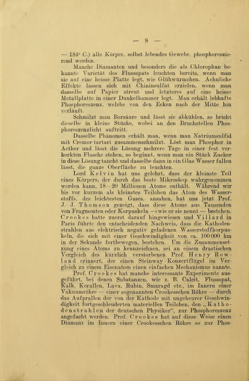 — IS^:*^ C.) alle Körper, selbst lebendes Gewebe, phosphoreszie- read. werden. Manche Diamanten und besonders die als Chlorophan- be- kannte Varietät des Flussspats leuchten bereits, wenn man sie auf eine heisse Platte legt, wie Glühwürmchen. Aehnliche Effekte lassen sich mit Chininsulfat erzielen, wenn man dasselbe auf Papier streut und letzteres auf eine heisse Metallplatte in einer Dunkelkammer legt. Man erhält lebhafte Phosphoreszenz, welche von den Ecken nach der Mitte hin verläuft. Schmilzt man Borsäure und lässt sie abkühlen, so bricht dieselbe in kleine Stücke, wobei an den Bruchstellen Phos- phoreszenzlicht auftritt. Dasselbe Phänomen erhält man, wenn man Natriumsulfid mit Cremor-tartari zusammenschmilzt. Löst man Phosphor in Aether und. lässt die Lösung mehrere Tage in einer fest ver- korkten Flasche stehen, so beginnt, wenn man ein Stück Mucker in diese Lösung taucht und dasselbe dann in ein Glas Wasser fallen lässt, die ganze Oberfläche zu leuchten. Lord Kelvin hat uns gelehrt, dass der kleinste Teil eines Körpers, der durch das beste Mikroskop wahrgenommen werden kann, 18—20 Millionen Atome enthält. Während wir bis vor kurzem als kleinstes Teilchen das Atom des Wasser^ Stoffs, des leichtesten Gases, ansahen, hat uns jetzt Prof. J. J. Thomson gezeigt, dass diese Atome aus Tausenden von Eragmenten oder Korpuskeln —[ wie er sie nennt — bestehen. C r 0 0 k e s hatte zuerst darauf hingewiesen und Villard in Paris führte den entscheidenden Nachweis, dass die Kathoden- strahlen aus elektrisch negativ geladenen Wasserstoffkorpus- keln, die sich mit einer Geschwindigkeit von ca. 100 000 km in der Sekunde fortbewegen, bestehen. Um die Zusammenset- zung eines Atoms zu kennzeichnen, sei an einem drastischen Vergleich des kürzlich verstorbenen Prof. Henry Row- 1 a n d erinnert, der einen Steinway - Konzertflügel im Ver- gleich zu einem Eisenatom einen einfachen Mechanismus nannte. Prof. C r o o k e s hat manche interessante Experimente aus- geführt, bei denen Substanzen, wie z. B. Calcit, Elussspat, Kalk, Korallen, Lava, Rubin, Smaragd etc., im Innern einer Vakuumröhre — einer sogenannten Crookesschen Röhre — durch das Aufprallen der von der Kathode mit ungeheurer Geschwin- digkeit fortgeschleuderten materiellen Teilchen, den ,,Katho- denstrahlen der deutschen Physiker, zur Phosphoreszenz angefacht werden. Prof. C r o o k e s hat auf diese Weise einen Diamant im Innern einer Crookesschen Röhre so zur Phos-