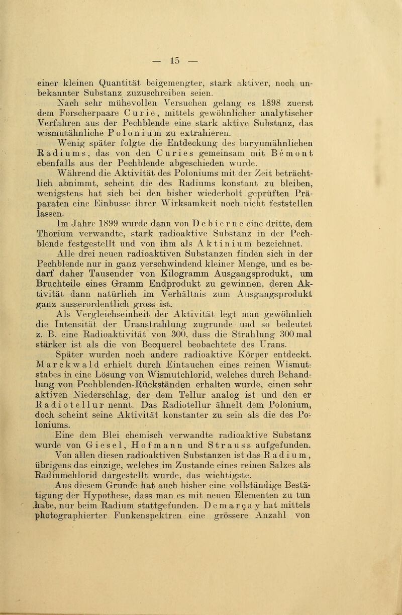 einer kleinen Quantität beigemengter, stark aktiver, noch un- bekannter Substanz zuzuschreiben seien. Nach sehr mühevollen Versuchen gelang es 1898 zuerst dem Forscherpaare Curie, mittels gewöhnlicher analytischer Verfahren aus der Pechblende eine stark aktive Substanz, das wismutähnliche Polonium zu extrahieren. Wenig später folgte die Entdeckung des baryumähnlichen Radiums, das von den C u r i e s gemeinsam mit B e m o n t ebenfalls aus der Pechblende abgeschieden wurde. Während die Aktivität des Poloniums mit der Zeit beträcht- lich abnimmt, scheint die des Radiums konstant zu bleiben, wenigstens hat sich bei den bisher wiederholt geprüften Prä- paraten eine Einbusse ihrer Wirksamkeit noch nicht feststellen lassen. Im Jahre 1899 wurde dann von Dehlerne eine dritte, dem Thorium verwandte, stark radioaktive Substanz in der Pech- blende festgestellt und von ihm als Aktinium bezeichnet. Alle drei neuen radioaktiven Substanzen finden sich in der Pechblende nur in ganz verschwindend kleiner Menge, und es be- darf daher Tausender von Kilogramm Ausgangsprodukt, um Bruchteile eines Gramm Endprodukt zu gewinnen, deren Ak- tivität dann natürlich im Verhältnis zum Ausgangsprodukt ganz ausserordentlich gross ist. Als Vergleichseinheit der Aktivität legt man gewöhnlich die Intensität der Uranstrahlung zugrunde und so bedeutet z. B. eine Radioaktivität von 300, dass die Strahlung 300 mal stärker ist als die von Becquerel beobachtete des Urans. Später wnrden noch andere radioaktive Körper entdeckt. Marckwald erhielt durch Eintauchen eines reinen Wismut- stabes in eine Lösung von Wismutchlorid, welches durch Behand- lung von Pechblenden-Rückständen erhalten wurde, einen sehr aktiven Niederschlag, der dem Tellur analog ist und den er Radiotellur nennt. Das Radiotellur ähnelt dem Polonium, doch scheint seine Aktivität konstanter zu sein als die des Po- loniums. Eine dem Blei chemisch verwandte radioaktive Substanz wurde von Griesel, Hofmann und Strauss aufgefunden. Von allen diesen radioaktiven Substanzen ist das Radium, übrigens das einzige, welches im Zustande eines reinen Salzes als Radiumchlorid dargestellt wurde, das wichtigste. Aus diesem Grunde hat auch bisher eine vollständige Bestä- tigung der Hypothese, dass man es mit neuen Elementen zu tun vhabe, nur beim Radium stattgefunden. Demargay hat mittels photographierter Funkenspektren eine grössere Anzahl von