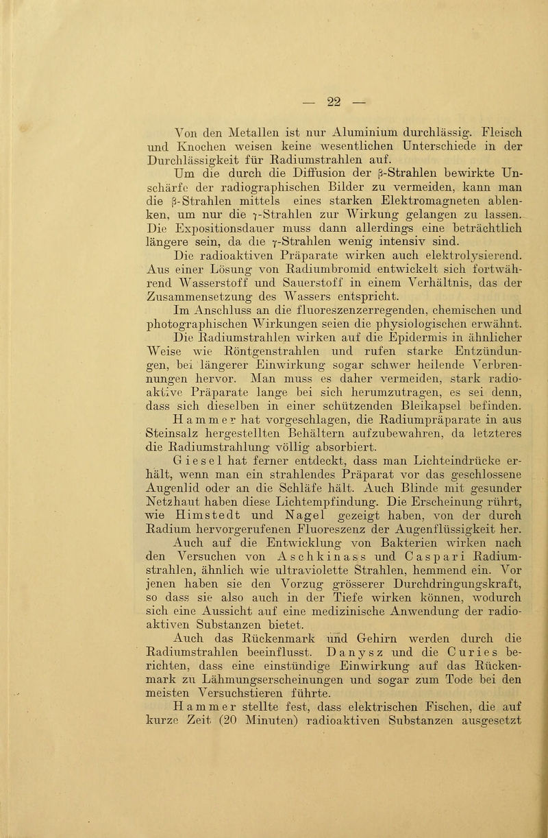 Von den Metallen ist nur Aluminium durchlässig. Fleisch und Knochen weisen keine wesentlichen Unterschiede in der Durchlässigkeit für Radiumstrahlen auf. Um die durch die Diffusion der ß-Strahlen bewirkte Un- scharfe der radiographischen Bilder zu vermeiden, kann man die ß-Strahlen mittels eines starken Elektromagneten ablen- ken, um nur die 7-Strahlen zur Wirkung gelangen zu lassen. Die Expositionsdauer muss dann allerdings eine beträchtlich längere sein, da die y-Strahlen wenig intensiv sind. Die radioaktiven Präparate wirken auch elektrolysierend. Aus einer Lösung von Eadiumbromid entwickelt sich fortwäh- rend Wasserstoff und Sauerstoff in einem Verhältnis, das der Zusammensetzung des Wassers entspricht. Im Anschluss an die fluoreszenzerregenden, chemischen und photographischen Wirkungen seien die physiologischen erwähnt. Die ßadiumstrahlen wirken auf die Epidermis in ähnlicher Weise wie Röntgenstrahlen und rufen starke Entzündun- gen, bei längerer Einwirkung sogar schwer heilende Verbren- nungen hervor. Man muss es daher vermeiden, stark radio- aktive Präparate lange bei sich herumzutragen, es sei denn, dass sich dieselben in einer schützenden Bleikapsel befinden. Hammer hat vorgeschlagen, die Padiumpräparate in aus Steinsalz hergestellten Behältern aufzubewahren, da letzteres die Padiumstrahlung völlig absorbiert. G i e s e 1 hat ferner entdeckt, dass man Lichteindrücke er- hält, wenn man ein strahlendes Präparat vor das geschlossene Augenlid oder an die Schläfe hält. Auch Blinde mit gesunder Netzhaut haben diese Lichtempfindung. Die Erscheinung rührt, wie Himstedt und Nagel gezeigt haben, von der durch Radium hervorgerufenen Fluoreszenz der Augenflüssigkeit her. Auch auf die Entwicklung von Bakterien wirken nach den Versuchen von Aschkinass und Gas pari Radium- strahlen, ähnlich wie ultraviolette Strahlen, hemmend ein. Vor jenen haben sie den Vorzug grösserer Durchdringungskraft, so dass sie also auch in der Tiefe wirken können, wodurch sich eine Aussicht auf eine medizinische Anwendung der radio- aktiven Substanzen bietet. Auch das Rückenmark und Gehirn werden durch die Radiumstrahlen beeinflusst. D a n y s z und die C u r i e s be- richten, dass eine einstündige Einwirkung auf das Rücken- mark zu Lähmungserscheinungen und sogar zum Tode bei den meisten Versuchstieren führte. Hammer stellte fest, dass elektrischen Fischen, die auf kurze Zeit (20 Minuten) radioaktiven Substanzen ausgesetzt