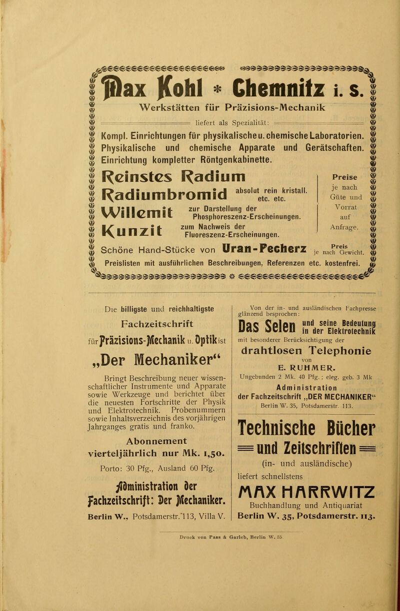 /^^€e^.^.^.ee^.ee^.^.^^.^.^.^.^.mi f&ax Kolli « Chemnitz i. s Werkstätten für Präzisions=Mechanik — liefert als Spezialität: — — w il? 1^ Kompl. Einrichtungen für pliysil<alische u. chemisclie Laboratorien. f^ Physikalische und chemische Apparate und Gerätschaften. Einrichtung kompletter Röntgenkabinette. I^cinstcs Radium I^adiumbromid absolut rein kristall. etc. etc. l.A.7ill/>mitf' ^^ Darstellung der W llll^lllll Phosphoreszenz-Erscheinungen. zum Nachweis der Fluoreszenz-Erscheinungen. Uran-Pecherz Kunzit Preise je nach Güte und Vorrat auf Anfrage. Preis je nach Gewicht. Schöne Hand-Stücke von Preislisten mit ausführlichen Beschreibungen, Referenzen etc. kostenfre {}> i\> iß ^? «/ i\? i» JSP Die billigste und reichhaltigste Fachzeitschrift für Präzisions-JUechanik u Optikist „Der Mechaniker*' Bringt Beschreibung neuer wissen- schaftlicher Instrumente und Apparate sowie Werkzeuge und berichtet über die neuesten Fortschritte der Physik und Elektrotechnik. Probenummern sowie Inhaltsverzeichnis des vorjährigen Jahrganges gratis und franko. Abonnement vierteljährlich nur Mk. 1,50. Porto: 30 Pfg., Ausland 60 Pfg. yiDministration Der fachzdtschri|t: Der jVlecltaniker. Berlin W., Potsdamerstr.'l 13, Villa V. Von der in- und ausländischen Fachpresse glänzend besprochen: Hqc Colon und seine Bedeutung Uao JClCll in der Elektrotechnik mit besonderer Berücksichtigung der drahtlosen Telephonie von E. RUHMER. Ungebunden 2 Mk. 40 Pfg. ; eleg. geb. 3 Mk Administration der Fachzeitschrift „DER MECHANIKER Berlin W. 35, Potsdamerstr. 113. Technische Bücher =und Zeitschriften = (in- und ausländische) liefert schnellstens MAX MARRWITZ Buchhandlung und Antiquariat Berlin W. 35, Potsdamerstr. 113. Druck von Pass & Garleb, Berlin W. 85.