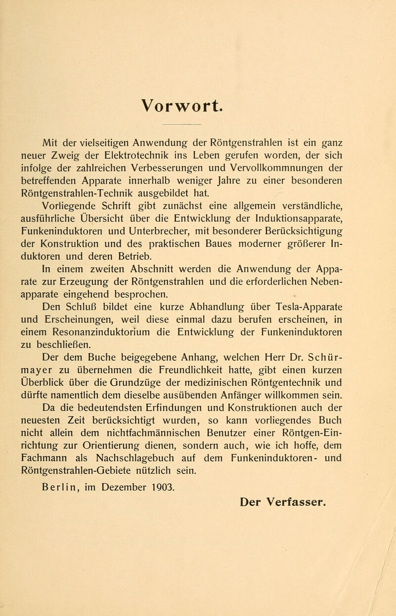 Vorwort. Mit der vielseitigen Anwendung der Röntgenstrahlen ist ein ganz neuer Zweig der Elektrotechnik ins Leben gerufen worden, der sich infolge der zahlreichen Verbesserungen und Vervollkommnungen der betreffenden Apparate innerhalb weniger Jahre zu einer besonderen Röntgenstrahlen-Technik ausgebildet hat. Vorliegende Schrift gibt zunächst eine allgemein verständliche, ausführliche Übersicht über die Entwicklung der Induktionsapparate, Funkeninduktoren und Unterbrecher, mit besonderer Berücksichtigung der Konstruktion und des praktischen Baues moderner größerer In- duktoren und deren Betrieb. In einem zweiten Abschnitt werden die Anwendung der Appa- rate zur Erzeugung der Röntgenstrahlen und die erforderlichen Neben- apparate eingehend besprochen. Den Schluß bildet eine kurze Abhandlung über Tesla-Apparate und Erscheinungen, weil diese einmal dazu berufen erscheinen, in einem Resonanzinduktorium die Entwicklung der Funkeninduktoren zu beschließen. Der dem Buche beigegebene Anhang, welchen Herr Dr. Schür- mayer zu übernehmen die Freundlichkeit hatte, gibt einen kurzen Überblick über die Grundzüge der medizinischen Röntgentechnik und dürfte namentlich dem dieselbe ausübenden Anfänger willkommen sein. Da die bedeutendsten Erfindungen und Konstruktionen auch der neuesten Zeit berücksichtigt wurden, so kann vorliegendes Buch nicht allein dem nichtfachmännischen Benutzer einer Röntgen-Ein- richtung zur Orientierung dienen, sondern auch, wie ich hoffe, dem Fachmann als Nachschlagebuch auf dem Funkeninduktoren- und Röntgenstrahlen-Gebiete nützlich sein, Berlin, im Dezember 1903. Der Verfasser.