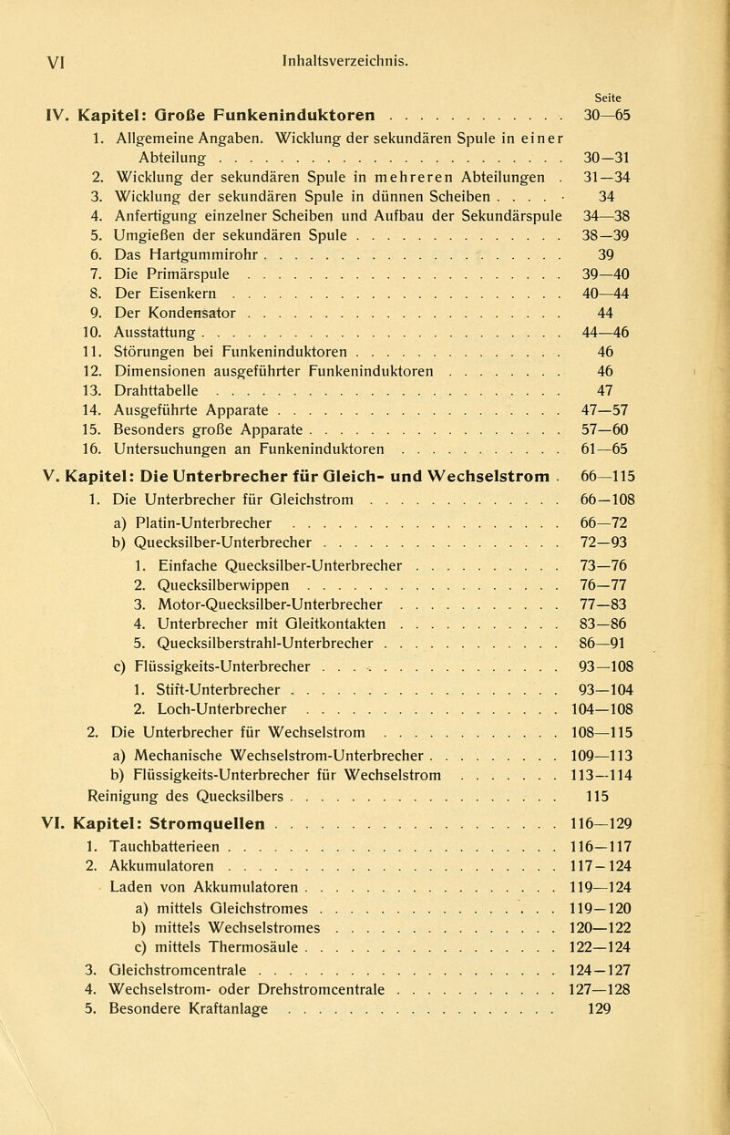 Seite IV. Kapitel: Große Funkeninduktoren 30—65 1. Allgemeine Angaben. Wicklung der sekundären Spule in einer Abteilung 30—31 2. Wicklung der sekundären Spule in mehreren Abteilungen . 31—34 3. Wicklung der sekundären Spule in dünnen Scheiben . . . . • 34 4. Anfertigung einzelner Scheiben und Aufbau der Sekundärspule 34—38 5. Umgießen der sekundären Spule 38—39 6. Das Hartgummirohr 39 7. Die Primärspule 39—40 8. Der Eisenkern 40—44 9. Der Kondensator 44 10. Ausstattung 44—46 11. Störungen bei Funkeninduktoren . 46 12. Dimensionen ausgeführter Funkeninduktoren 46 13. Drahttabelle 47 14. Ausgeführte Apparate 47—57 15. Besonders große Apparate 57—60 16. Untersuchungen an Funkeninduktoren 61—65 V. Kapitel: Die Unterbrecher für Gleich- und Wechselstrom . 66—115 1. Die Unterbrecher für Gleichstrom 66—108 a) Platin-Unterbrecher 66—72 b) Quecksilber-Unterbrecher 72—93 1. Einfache Quecksilber-Unterbrecher 73—76 2. Quecksilberwippen 76—77 3. Motor-Quecksilber-Unterbrecher 77—83 4. Unterbrecher mit Gleitkontakten 83—86 5. Quecksilberstrahl-Unterbrecher 86—91 c) Flüssigkeits-Unterbrecher 93—108 1. Stift-Unterbrecher 93—104 2. Loch-Unterbrecher 104—108 2. Die Unterbrecher für Wechselstrom 108—115 a) Mechanische Wechselstrom-Unterbrecher 109—113 b) Flüssigkeits-Unterbrecher für Wechselstrom 113—114 Reinigung des Quecksilbers 115 VI. Kapitel: Stromquellen 116—129 1. Tauchbatterieen 116—117 2. Akkumulatoren 117-124 Laden von Akkumulatoren 119—124 a) mittels Gleichstromes 119—120 b) mittels Wechselstromes 120—122 c) mittels Thermosäule 122—124 3. Gleichstromcentrale 124—127 4. Wechselstrom- oder Drehstromcentrale 127—128 5. Besondere Kraftanlage 129