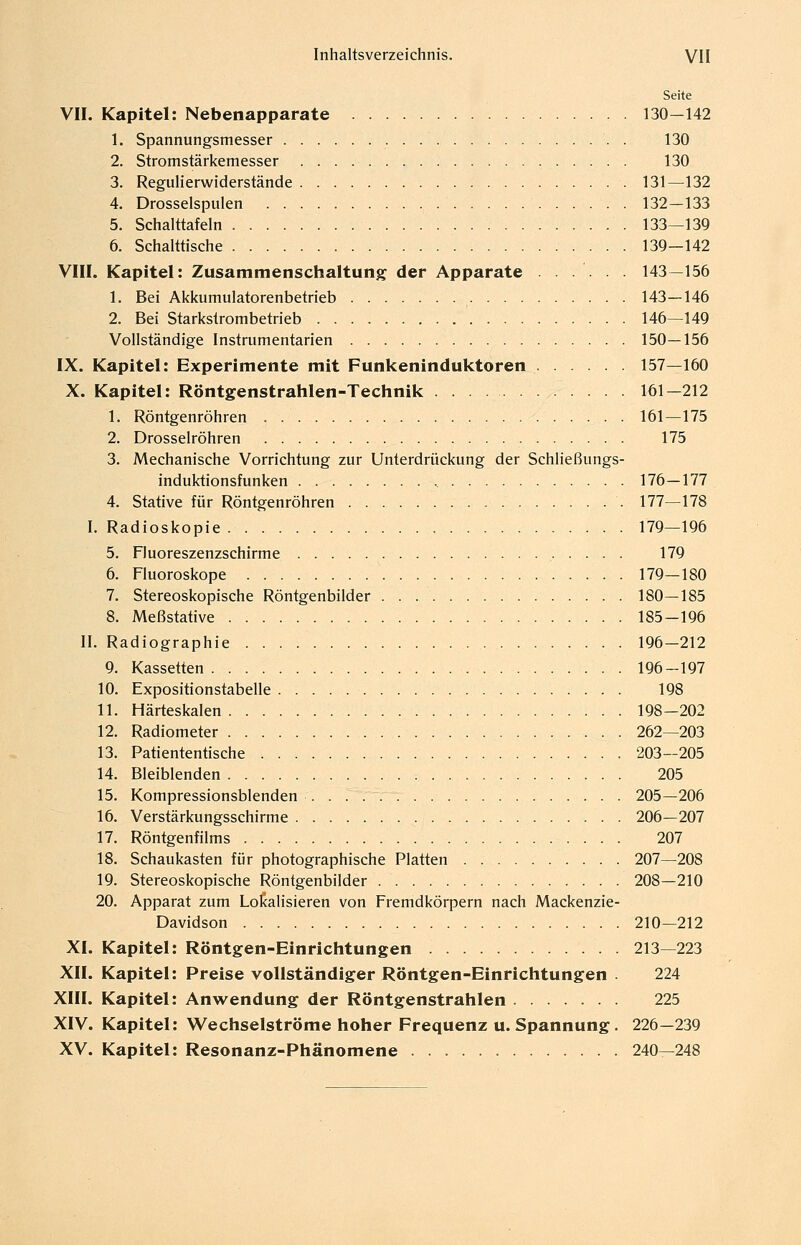 Seite VII. Kapitel: Nebenapparate 130-142 1. Spannungsmesser 130 2. Stromstärkemesser 130 3. Regulierwiderstände 131—132 4. Drosselspulen 132—133 5. Schalttafeln 133—139 6. Schalttische 139—142 VIII. Kapitel: Zusammenschaltung der Apparate ...... 143—156 1. Bei Akkumulatorenbetrieb 143—146 2. Bei Starkstrombetrieb . . 146—149 Vollständige Instrumentarien 150—156 IX. Kapitel: Experimente mit Funkeninduktoren 157—160 X. Kapitel: Röntgenstrahlen-Technik 161—212 1. Röntgenröhren 161—175 2. Drosselröhren 175 3. Mechanische Vorrichtung zur Unterdrückung der Schließungs- induktionsfunken 176—177 4. Stative für Röntgenröhren 177—178 I. Radioskopie 179—196 5. Fluoreszenzschirme 179 6. Fluoroskope 179—180 7. Stereoskopische Röntgenbilder 180—185 8. Meßstative 185-196 IL Radiographie 196—212 9. Kassetten 196-197 10. Expositionstabelle 198 11. Härteskalen 198-202 12. Radiometer 262—203 13. Patiententische 203—205 14. Bleiblenden 205 15. Kompressionsblenden . 205—206 16. Verstärkungsschirme 206—207 17. Röntgenfilms 207 18. Schaukasten für photographische Platten 207—208 19. Stereoskopische Röntgenbilder 208—210 20. Apparat zum Lokalisieren von Fremdkörpern nach Mackenzie- Davidson 210—212 XI. Kapitel: Röntgen-Einrichtungen 213—223 XII. Kapitel: Preise vollständiger Röntgen-Einrichtungen . 224 XIII. Kapitel: Anwendung der Röntgenstrahlen 225 XIV. Kapitel: Wechselströme hoher Frequenz u. Spannung. 226—239 XV. Kapitel: Resonanz-Phänomene 240—248