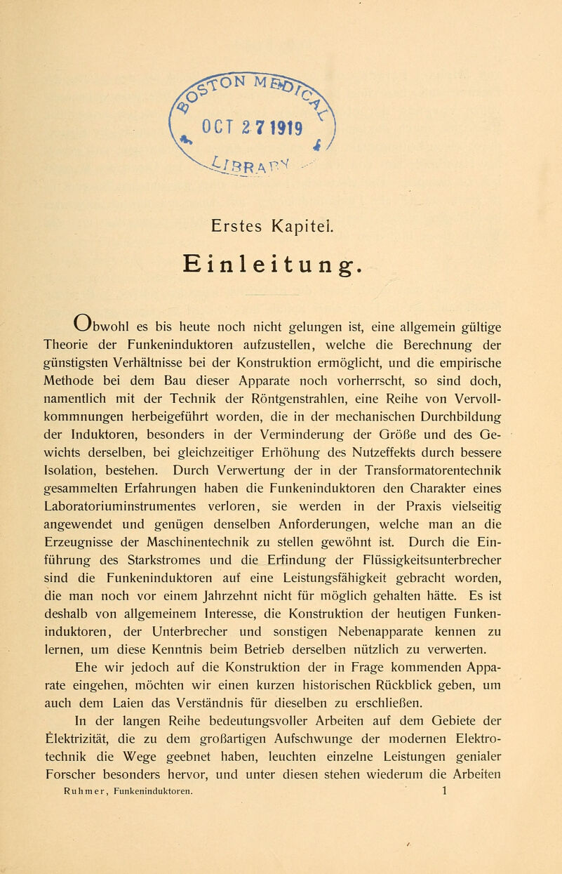 ^örav^^ Erstes Kapitel Einleitung. vJbwohl es bis heute noch nicht gelungen ist, eine allgemein gültige Theorie der Funkeninduktoren aufzustellen, welche die Berechnung der günstigsten Verhältnisse bei der Konstruktion ermöglicht, und die empirische Methode bei dem Bau dieser Apparate noch vorherrscht, so sind doch, namentlich mit der Technik der Röntgenstrahlen, eine Reihe von Vervoll- kommnungen herbeigeführt worden, die in der mechanischen Durchbildung der Induktoren, besonders in der Verminderung der Größe und des Ge- wichts derselben, bei gleichzeitiger Erhöhung des Nutzeffekts durch bessere Isolation, bestehen. Durch Verwertung der in der Transformatorentechnik gesammelten Erfahrungen haben die Funkeninduktoren den Charakter eines Laboratoriuminstrumentes verloren, sie werden in der Praxis vielseitig angewendet und genügen denselben Anforderungen, welche man an die Erzeugnisse der Maschinentechnik zu stellen gewöhnt ist. Durch die Ein- führung des Starkstromes und die Erfindung der Flüssigkeitsunterbrecher sind die Funkeninduktoren auf eine Leistungsfähigkeit gebracht worden, die man noch vor einem Jahrzehnt nicht für möglich gehalten hätte. Es ist deshalb von allgemeinem Interesse, die Konstruktion der heutigen Funken- induktoren, der Unterbrecher und sonstigen Nebenapparate kennen zu lernen, um diese Kenntnis beim Betrieb derselben nützlich zu verwerten. Ehe wir jedoch auf die Konstruktion der in Frage kommenden Appa- rate eingehen, möchten wir einen kurzen historischen Rückblick geben, um auch dem Laien das Verständnis für dieselben zu erschließen. In der langen Reihe bedeutungsvoller Arbeiten auf dem Gebiete der Elektrizität, die zu dem großartigen Aufschwünge der modernen Elektro- technik die Wege geebnet haben, leuchten einzelne Leistungen genialer Forscher besonders hervor, und unter diesen stehen wiederum die Arbeiten