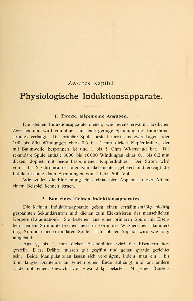 Zweites Kapitel. Physiologische Induktionsapparate. 1. Zweck, allgemeine Angaben. Die kleinen Induktionsapparate dienen, wie bereits erwähnt, ärztlichen Zwecken und wird von ihnen nur eine geringe Spannung des Induktions- stromes verlangt. Die primäre Spule besteht meist aus zwei Lagen oder 100 bis 800 Windungen eines 0,6 bis 1 mm dicken Kupferdrahtes, der mit Baumwolle besponnen ist und 1 bis 5 Ohm Widerstand hat. Die sekundäre Spule enthäU 3000 bis 10000 Windungen eines 0,1 bis 0,2 mm dicken, doppelt mit Seide besponnenen Kupferdrahtes. Der Strom wird von 1 bis 2 Chromsäure- oder Salmiakelementen geliefert und erzeugt die Induktionsspule dann Spannungen von 10 bis 500 Volt. Wir wollen die Einrichtung eines einfachsten Apparates dieser Art an einem Beispiel kennen lernen. 2. Bau eines kleinen Induktionsapparates. Die kleinen Induktionsapparate geben einen verhältnismäßig niedrig gespannten Sekundärstrom und dienen zum Elektrisieren des menschlichen Körpers (Faradisation). Sie bestehen aus einer primären Spule mit Eisen- kern, einem Stromunterbrecher meist in Form des Wagnerschen Hammers (Fig. 3) und einer sekundären Spule. Ein solcher Apparat wird wie folgt aufgebaut: Aus ^/g bis ^/^ mm dicken Eisendrähten wird der Eisenkern her- gestellt. Diese Drähte müssen gut geglüht und genau gerade gerichtet sein. Beide Manipulationen lassen sich vereinigen, indem man ein 1 bis 2 m langes Drahtende an seinem einen Ende aufhängt und am andern