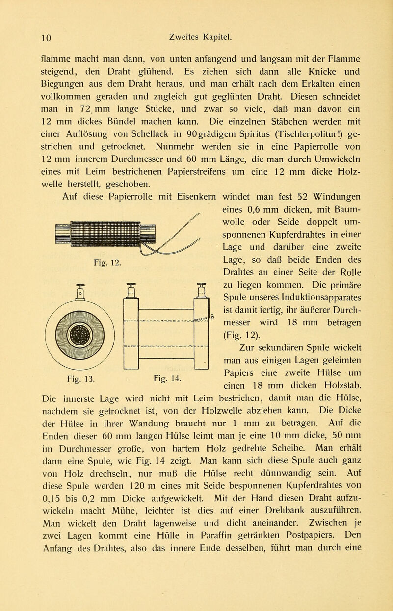 Fig. 12. flamme macht man dann, von unten anfangend und langsam mit der Flamme steigend, den Draht glühend. Es ziehen sich dann alle Knicke und Biegungen aus dem Draht heraus, und man erhält nach dem Erkalten einen vollkommen geraden und zugleich gut geglühten Draht. Diesen schneidet man in 72 mm lange Stücke, und zwar so viele, daß man davon ein 12 mm dickes Bündel machen kann. Die einzelnen Stäbchen werden mit einer Auflösung von Schellack in 90grädigem Spiritus (Tischlerpolitur!) ge- strichen und getrocknet. Nunmehr werden sie in eine Papierrolle von 12 mm innerem Durchmesser und 60 mm Länge, die man durch Umwickeln eines mit Leim bestrichenen Papierstreifens um eine 12 mm dicke Holz- welle herstellt, geschoben. Auf diese Papierrolle mit Eisenkern windet man fest 52 Windungen eines 0,6 mm dicken, mit Baum- wolle oder Seide doppelt um- sponnenen Kupferdrahtes in einer Lage und darüber eine zweite Lage, so daß beide Enden des Drahtes an einer Seite der Rolle zu liegen kommen. Die primäre Spule unseres Induktionsapparates ist damit fertig, ihr äußerer Durch- messer wird 18 mm betragen (Fig. 12). Zur sekundären Spule wickelt man aus einigen Lagen geleimten Papiers eine zweite Hülse um einen 18 mm dicken Holzstab. Die innerste Lage wird nicht mit Leim bestrichen, damit man die Hülse, nachdem sie getrocknet ist, von der Holzwelle abziehen kann. Die Dicke der Hülse in ihrer Wandung braucht nur 1 mm zu betragen. Auf die Enden dieser 60 mm langen Hülse leimt man je eine 10 mm dicke, 50 mm im Durchmesser große, von hartem Holz gedrehte Scheibe. Man erhält dann eine Spule, wie Fig. 14 zeigt. Man kann sich diese Spule auch ganz von Holz drechseln, nur muß die Hülse recht dünnwandig sein. Auf diese Spule werden 120 m eines mit Seide besponnenen Kupferdrahtes von 0,15 bis 0,2 mm Dicke aufgewickelt. Mit der Hand diesen Draht aufzu- wickeln macht Mühe, leichter ist dies auf einer Drehbank auszuführen. Man wickelt den Draht lagenweise und dicht aneinander. Zwischen je zwei Lagen kommt eine Hülle in Paraffin getränkten Postpapiers. Den Anfang des Drahtes, also das innere Ende desselben, führt man durch eine Fig. 13. Fig. 14.