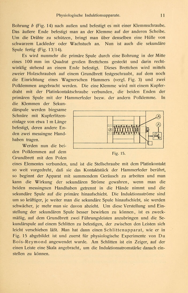 Bohrung b (Fig. 14) nach außen und befestigt es mit einer Klemmschraube. Das äußere Ende befestigt man an der Klemme auf der anderen Scheibe. Um die Drähte zu schützen, bringt man über denselben eine Hülle von schwarzem Lackleder oder Wachstuch an. Nun ist auch die sekundäre Spule fertig (Fig. 13/14). Es wird nunmehr die primäre Spule durch eine Bohrung in der Mitte eines 100 mm im Quadrat großen Brettchens gesteckt und darin recht- winklig stehend an einem Ende befestigt. Dieses Brettchen wird mittels zweier Holzschrauben auf einem Grundbrett festgeschraubt, auf dem noch die Einrichtung eines Wagnerschen Hammers (vergl. Fig. 3) und zwei Polklemmen angebracht werden. Die eine Klemme wird mit einem Kupfer- draht mit der Platinkontaktschraube verbunden, die beiden Enden der primären Spule mit der Hammerfeder bezw. der andern Polklemme. In die Klemmen der Sekun- därspule werden biegsame Schnüre mit Kupferlitzen- einlage von etwa 1 m Länge befestigt, deren andere En- den zwei messingne Hand- haben tragen. Werden nun die bei- den Polklemmen auf dem Grundbrett mit den Polen eines Elementes verbunden, und ist die Stellschraube mit dem Platinkontakt so weit vorgedreht, daß sie das Kontaktstück der Hammerfeder berührt, so beginnt der Apparat mit summendem Geräusch zu arbeiten und man kann die Wirkung der sekundären Ströme gewahren, wenn man die beiden messingnen Handhaben getrennt in die Hände nimmt und die sekundäre Spule auf die primäre hinaufschiebt. Die Induktionsströme sind um so kräftiger, je weiter man die sekundäre Spule hinaufschiebt, sie werden schwächer, je mehr man sie davon abzieht. Um diese Verstellung und Ein- stellung der sekundären Spule besser bewirken zu können, ist es zweck- mäßig, auf dem Grundbrett zwei Führungsleisten anzubringen und die Se- kundärspule auf einem Schlitten zu befestigen, der zwischen den Leisten sich leicht verschieben läßt. Man hat dann einen Schlittenapparat, wie er in Fig. 15 abgebildet ist und zuerst für physiologische Experimente von Du Bois-Reymond angewendet wurde. Am Schlitten ist ein Zeiger, auf der einen Leiste eine Skala angebracht, um die Induktionsstromstärke danach ein- stellen zu können. r;\ 1. % - ^^^^^^ 1 ♦-Ä^Ä-ft-if A-A 5 ^ In 1 qU j Yw. 15.