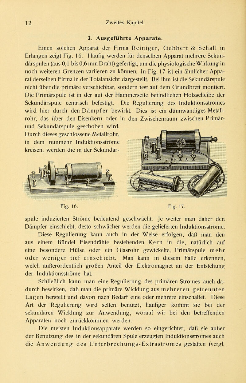 3. Ausgeführte Apparate. Einen solchen Apparat der Firma Reiniger, Gebbert & Schall in Erlangen zeigt Fig. 16. Häufig werden für denselben Apparat mehrere Sekun- därspulen (aus 0,1 bis 0,6 mm Draht) gefertigt, um die physiologische Wirkung in noch weiteren Grenzen variieren zu können. In Fig. 17 ist ein ähnlicher Appa- rat derselben Firma in der Totalansicht dargestellt. Bei ihm ist die Sekundärspule nicht über die primäre verschiebbar, sondern fest auf dem Grundbrett montiert. Die Primärspule ist in der auf der Hammerseite befindlichen Holzscheibe der Sekundärspule centrisch befestigt. Die Regulierung des Induktionsstromes wird hier durch den Dämpfer bewirkt. Dies ist ein dünnwandiges Metall- rohr, das über den Eisenkern oder in den Zwischenraum zwischen Primär- und Sekundärspule geschoben wird. Durch dieses geschlossene Metallrohr, in dem nunmehr Induktionsströme kreisen, werden die in der Sekundär- ~2JpT s Fig. 16. Fiff. 17. spule induzierten Ströme bedeutend geschwächt. Je weiter man daher den Dämpfer einschiebt, desto schwächer werden die gelieferten Induktionsströme. Diese Regulierung kann auch in der Weise erfolgen, daß man den aus einem Bündel Eisendrähte bestehenden Kern in die, natürlich auf eine besondere Hülse oder ein Glasrohr gewickelte, Primärspule mehr oder weniger tief einschiebt. Man kann in diesem Falle erkennen, welch außerordentlich großen Anteil der Elektromagnet an der Entstehung der Induktionsströme hat. Schließlich kann man eine Regulierung des primären Stromes auch da- durch bewirken, daß man die primäre Wicklung aus mehreren getrennten Lagen herstellt und davon nach Bedarf eine oder mehrere einschaltet. Diese Art der Regulierung wird selten benutzt, häufiger kommt sie bei der sekundären Wicklung zur Anwendung, worauf wir bei den betreffenden Apparaten noch zurückkommen werden. Die meisten Induktionsapparate werden so eingerichtet, daß sie außer der Benutzung des in der sekundären Spule erzeugten Induktionsstromes auch die Anwendung des Unterbrechungs-Extrastromes gestatten (vergl.