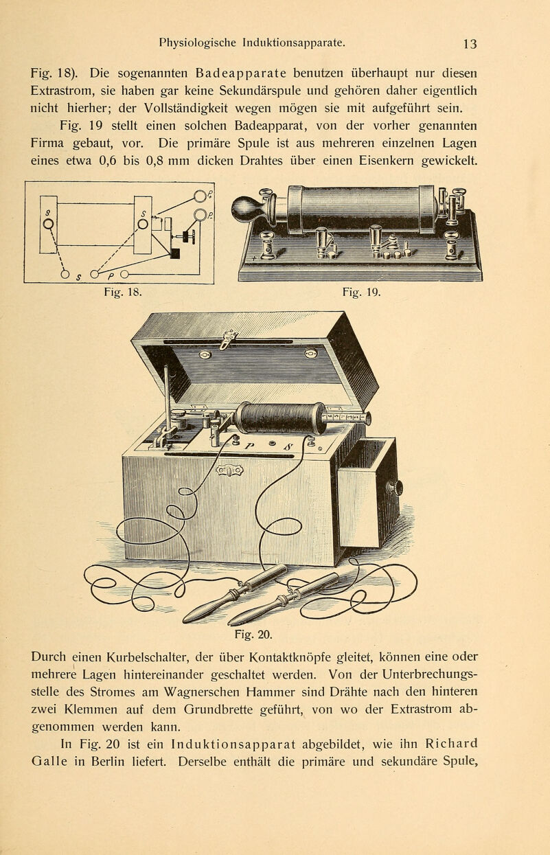 Fig. 18). Die sogenannten Badeapparate benutzen überhaupt nur diesen Extrastrom, sie haben gar keine Sekundärspule und gehören daher eigentlich nicht hierher; der Vollständigkeit wegen mögen sie mit aufgeführt sein. Fig. 19 stellt einen solchen Badeapparat, von der vorher genannten Firma gebaut, vor. Die primäre Spule ist aus mehreren einzelnen Lagen eines etvy/a 0,6 bis 0,8 mm dicken Drahtes über einen Eisenkern geprickelt. S P JO'^ s 9 / 3'? Ö s / jr p (J- Fig. 18. Fiff. 19. Fig. 20. Durch einen Kurbelschalter, der über Kontaktknöpfe gleitet, können eine oder mehrere Lagen hintereinander geschaltet werden. Von der Unterbrechungs- stelle des Stromes am Wagnerschen Hammer sind Drähte nach den hinteren zwei Klemmen auf dem Grundbrette geführt, von wo der Extrastrom ab- genommen werden kann. In Fig. 20 ist ein Induktionsapparat abgebildet, wie ihn Richard Galle in Berlin liefert. Derselbe enthält die primäre und sekundäre Spule,