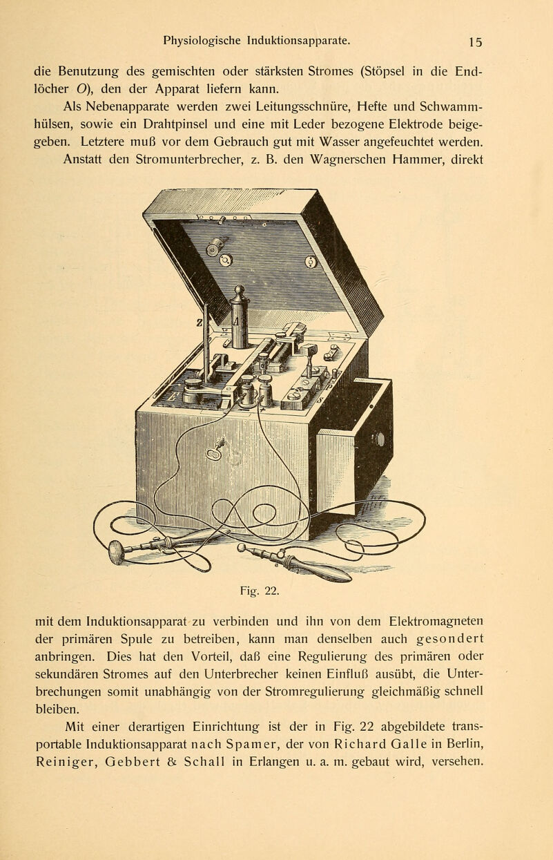 die Benutzung des gemischten oder stärksten Stromes (Stöpsel in die End- löcher O), den der Apparat liefern kann. Als Nebenapparate werden zwei Leitungsschnüre, Hefte und Schwamm- hülsen, sowie ein Drahtpinsel und eine mit Leder bezogene Elektrode beige- geben. Letztere muß vor dem Gebrauch gut mit Wasser angefeuchtet werden. Anstatt den Stromunterbrecher, z. B. den Wagnerschen Hammer, direkt Fig. 22. mit dem Induktionsapparat zu verbinden und ihn von dem Elektromagneten der primären Spule zu betreiben, kann man denselben auch gesondert anbringen. Dies hat den Vorteil, daß eine Regulierung des primären oder sekundären Stromes auf den Unterbrecher keinen Einfluß ausübt, die Unter- brechungen somit unabhängig von der Stromregulierung gleichmäßig schnell bleiben. Mit einer derartigen Einrichtung ist der in Fig. 22 abgebildete trans- portable Induktionsapparat nach Spamer, der von Richard Galle in Berlin, Reiniger, Gebbert & Schall in Erlangen u. a. m. gebaut wird, versehen.