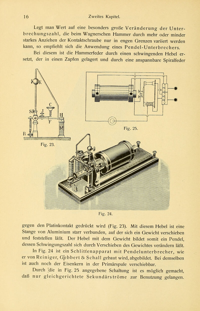 Legt man Wert auf eine besonders große Veränderung der Unter- brechungszahl, die beim Wagnerschen Hammer durch mehr oder minder starkes Anziehen der Kontaktschraube nur in engen Grenzen variiert werden kann, so empfiehlt sich die Anwendung eines Pendel-Unterbrechers. Bei diesem ist die Hammerfeder durch einen schwingenden Hebel er- setzt, der in einen Zapfen gelagert und durch eine anspannbare Spiralfeder —m Fig. 24. gegen den Platinkontakt gedrückt wird (Fig. 23). Mit diesem Hebel ist eine Stange von Aluminium starr verbunden, auf der sich ein Gewicht verschieben und feststellen läßt. Der Hebel mit dem Gewicht bildet somit ein Pendel, dessen Schwingungszahl sich durch Verschieben des Gewichtes verändern läßt. In Fig. 24 ist ein Schlittenapparat mit Pendelunterbrecher, wie er von Reiniger, Gjebbert & Schal! gebaut wird, abgebildet. Bei demselben ist auch noch der Eisenkern in der Primärspule verschiebbar. Durch [die in Fig. 25 angegebene Schaltung ist es möglich gemacht, daß nur gleichgerichtete Sekundärströme zur Benutzung gelangen.
