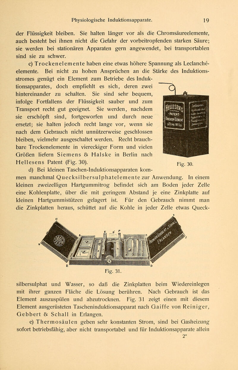 der Flüssigkeit bleiben. Sie halten länger vor als die Chromsäureelemente, auch besteht bei ihnen nicht die Gefahr der vorbeitropfenden starken Säure; sie werden bei stationären Apparaten gern angewendet, bei transportablen sind sie zu schwer. c) Trockenelemente haben eine etwas höhere Spannung als Leclanche- elemente. Bei nicht zu hohen Ansprüchen an die Stärke des Induktions- stromes genügt ein Element zum Betriebe des Induk- tionsapparates, doch empfiehlt es sich, deren zwei hintereinander zu schalten. Sie sind sehr bequem, infolge Fortfallens der Flüssigkeit sauber und zum Transport recht gut geeignet. Sie werden, nachdem sie erschöpft sind, fortgeworfen und durch neue ersetzt; sie halten jedoch recht lange vor, wenn sie nach dem Gebrauch nicht unnützerweise geschlossen bleiben, vielmehr ausgeschaltet werden. Recht brauch- bare Trockenelemente in viereckiger Form und vielen Größen liefern Siemens & Halske in Berlin nach Hellesens Patent (Fig. 30). d) Bei kleinen Taschen-Induktionsapparaten kom- men manchmal Quecksilbersulphatelemente zur Anwendung. In einem kleinen zweizeiligen Hartgummitrog befindet sich am Boden jeder Zelle eine Kohlenplatte, über die mit geringem Abstand je eine Zinkplatte auf kleinen Hartgummistützen gelagert ist. Für den Gebrauch nimmt man die Zinkplatten heraus, schüttet auf die Kohle in jeder Zelle etwas Queck- Fig. 30. Fig. 31. silbersulphat und Wasser, so daß die Zinkplatten beim Wiedereinlegen mit ihrer ganzen Fläche die Lösung berühren. Nach Gebrauch ist das Element auszuspülen und abzutrocknen. Fig. 31 zeigt einen mit diesem Element ausgerüsteten Tascheninduktionsapparat nach Gaiffe von Reiniger, Gebbert & Schall in Erlangen. e) Thermosäulen geben sehr konstanten Strom, sind bei Gasheizung sofort betriebsfähig, aber nicht transportabel und für Induktionsapparate allein 2*