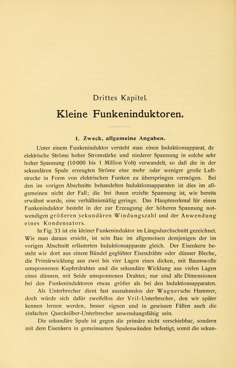 Drittes Kapitel. Kleine Funkeninduktoren. 1. Zweck, allgemeine Angaben. Unter einem Funkeninduktor versteht man einen Induktionsapparat, de elektrische Ströme hoher Stromstärke und niederer Spannung in solche sehr hoher Spannung (10000 bis 1 Million Volt) verwandelt, so daß die in der sekundären Spule erzeugten Ströme eine mehr oder weniger große Luft- strecke in Form von elektrischen Funken zu überspringen vermögen. Bei den im vorigen Abschnitte behandelten Induktionsapparaten ist dies im all- gemeinen nicht der Fall; die bei ihnen erzielte Spannung ist, wie bereits erwähnt wurde, eine verhältnismäßig geringe. Das Hauptmerkmal für einen Funkeninduktor besteht in der zur Erzeugung der höheren Spannung not- wendigen größeren sekundären Windungszahl und der Anwendung eines Kondensators. In Fig. 33 ist ein kleiner Funkeninduktor im Längsdurchschnitt gezeichnet. Wie man daraus ersieht, ist sein Bau im allgemeinen demjenigen der im vorigen Abschnitt erläuterten Induktionsapparate gleich. Der Eisenkern be- steht wie dort aus einem Bündel geglühter Eisendrähte oder dünner Bleche, die Primärwicklung aus zwei bis vier Lagen eines dicken, mit Baumwolle umsponnenen Kupferdrahtes und die sekundäre Wicklung aus vielen Lagen eines dünnen, mit Seide umsponnenen Drahtes; nur sind alle Dimensionen bei den Funkeninduktoren etwas größer als bei den Induktionsapparaten. Als Unterbrecher dient fast ausnahmslos der Wagnersehe Hammer, doch würde sich dafür zweifellos der Vril-Unterbrecher, den wir später kennen lernen werden, besser eignen und in gewissen Fällen auch die einfachen Quecksilber-Unterbrecher anwendungsfähig sein. Die sekundäre Spule ist gegen die primäre nicht verschiebbar, sondern mit dem Eisenkern in gemeinsamen Spulenwänden befestigt, somit die sekun-