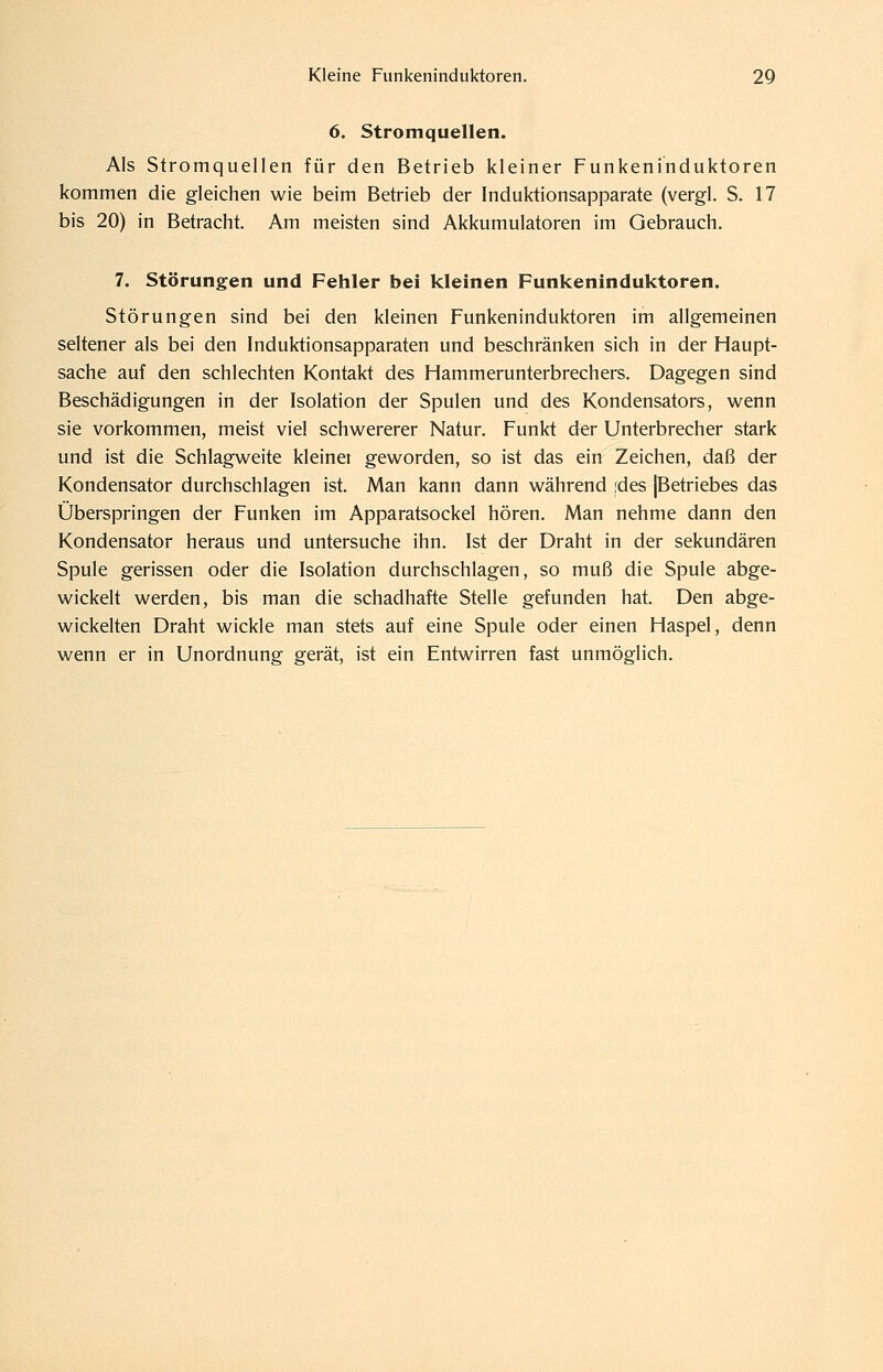 6. Stromquellen. Als Stromquellen für den Betrieb kleiner Funkeninduktoren kommen die gleichen wie beim Betrieb der Induktionsapparate (vergl. S. 17 bis 20) in Betracht. Am meisten sind Akkumulatoren im Gebrauch. 7. Störungen und Fehler bei kleinen Funkeninduktoren. Störungen sind bei den kleinen Funkeninduktoren im allgemeinen seltener als bei den Induktionsapparaten und beschränken sich in der Haupt- sache auf den schlechten Kontakt des Hammerunterbrechers. Dagegen sind Beschädigungen in der Isolation der Spulen und des Kondensators, wenn sie vorkommen, meist viel schwererer Natur. Funkt der Unterbrecher stark und ist die Schlagweite kleiner geworden, so ist das ein Zeichen, daß der Kondensator durchschlagen ist. Man kann dann während jdes jBetriebes das Überspringen der Funken im Apparatsockel hören. Man nehme dann den Kondensator heraus und untersuche ihn. Ist der Draht in der sekundären Spule gerissen oder die Isolation durchschlagen, so muß die Spule abge- wickelt werden, bis man die schadhafte Stelle gefunden hat. Den abge- wickelten Draht wickle man stets auf eine Spule oder einen Haspel, denn wenn er in Unordnung gerät, ist ein Entwirren fast unmöglich.