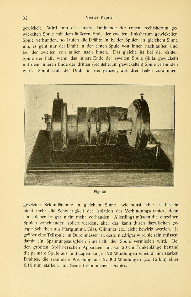 gewickelt. Wird nun das äußere Drahtende der ersten, rechtsherum ge- wickehen Spule mit dem äußeren Ende der zweiten, linksherum gewickelten Spule verbunden, so laufen die Drähte in beiden Spulen in gleichem Sinne um, es geht nur der Draht in der ersten Spule von innen nach außen und bei der zweiten von außen nach innen. Das gleiche ist bei der dritten Spule der Fall, wenn das innere Ende der zweiten Spule (links gewickelt) mit dem inneren Ende der dritten (rechtsherum gewickelten) Spule verbunden wird. Somit läuft der Draht in der ganzen, aus drei Teilen zusammen- Fig. 40. gesetzten Sekundärspule in gleichem Sinne, wie sonst, aber es besteht nicht mehr die Schwierigkeit der Isolation des Verbindungsdrahtes, denn ein solcher ist gar nicht mehr vorhanden. Allerdings müssen die einzelnen Spulen voneinander isoliert werden, aber das kann durch dazwischen ge- legte Scheiben aus Hartgummi, Glas, Glimmer etc. leicht bewirkt werden. Je größer eine Teilspule im Durchmesser ist, desto niedriger wird sie sein müssen, damit ein Spannungsausgleich innerhalb der Spule vermieden wird. Bei den größten Stöhrerschen Apparaten mit ca. 20 cm Funkenlänge bestand die primäre Spule aus fünf Lagen zu je 120 Windungen eines 2 mm starken Drahtes, die sekundäre Wicklung aus 37000 Windungen (ca. 12 km) eines 0,15 mm starken, mit Seide besponnenen Drahtes.