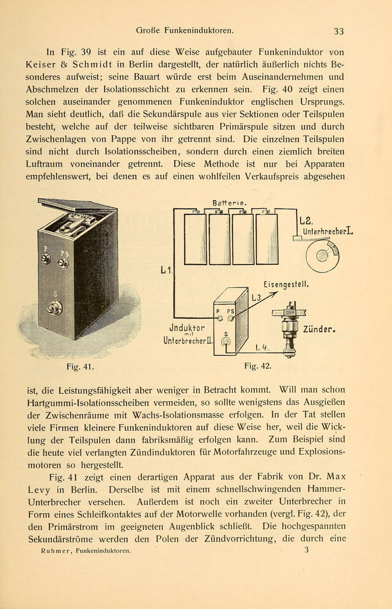 In Fig. 39 ist ein auf diese Weise aufgebauter Funkeninduktor von Keiser & Schmidt in Berlin dargestellt, der natürlich äußerlich nichts Be- sonderes aufweist; seine Bauart würde erst beim Auseinandernehmen und Abschmelzen der Isolationsschicht zu erkennen sein. Fig. 40 zeigt einen solchen auseinander genommenen Funkeninduktor englischen Ursprungs. Man sieht deutlich, daß die Sekundärspule aus vier Sektionen oder Teilspulen besteht, welche auf der teilweise sichtbaren Primärspule sitzen und durch Zwischenlagen von Pappe von ihr getrennt sind. Die einzelnen Teilspulen sind nicht durch Isolationsscheiben, sondern durch einen ziemlich breiten Luftraum voneinander getrennt. Diese Methode ist nur bei Apparaten empfehlenswert, bei denen es auf einen wohlfeilen Verkaufspreis abgesehen ^-tyiiiiiih Batterie. Pia II r«i I rai r i L2. UntephrecherL Jnduktor rriit Unterbrechern Zünder. Fig. 41. Fig. 42. ist, die Leistungsfähigkeit aber weniger in Betracht kommt. Will man schon Hartgummi-Isolationsscheiben vermeiden, so sollte wenigstens das Ausgießen der Zwischenräume mit Wachs-Isolationsmasse erfolgen. In der Tat stellen viele Firmen kleinere Funkeninduktoren auf diese Weise her, weil die Wick- lung der Teilspulen dann fabriksmäßig erfolgen kann. Zum Beispiel sind die heute viel verlangten Zündinduktoren für Motorfahrzeuge und Explosions- motoren so hergestellt. Fig. 41 zeigt einen derartigen Apparat aus der Fabrik von Dr, Max Levy in Berlin. Derselbe ist mit einem schnellschwingenden Hammer- Unterbrecher versehen. Außerdem ist noch ein zweiter Unterbrecher in Form eines Schleifkontaktes auf der Motorwelle vorhanden (vergl. Fig. 42), der den Primärstrom im geeigneten Augenblick schließt. Die hochgespannten Sekundärströme werden den Polen der Zündvorrichtung, die durch eine Ruhm er, Funkeninduktoren. ■ 3