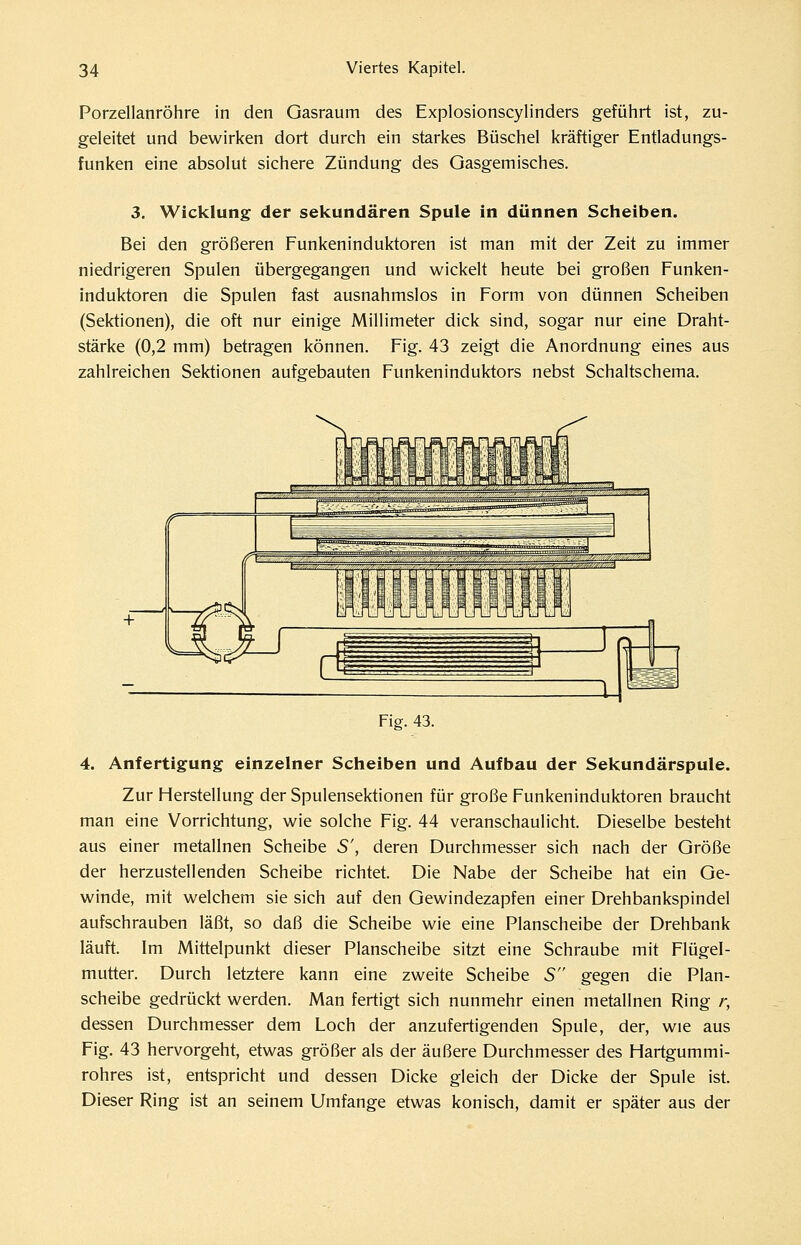 Porzellanröhre in den Gasraum des Explosionscylinders geführt ist, zu- geleitet und bewirken dort durch ein starkes Büschel kräftiger Entladungs- funken eine absolut sichere Zündung des Gasgemisches. 3. Wicklung der sekundären Spule in dünnen Scheiben. Bei den größeren Funkeninduktoren ist man mit der Zeit zu immer niedrigeren Spulen übergegangen und wickelt heute bei großen Funken- induktoren die Spulen fast ausnahmslos in Form von dünnen Scheiben (Sektionen), die oft nur einige Millimeter dick sind, sogar nur eine Draht- stärke (0,2 mm) betragen können. Fig. 43 zeigt die Anordnung eines aus zahlreichen Sektionen aufgebauten Funkeninduktors nebst Schaltschema, Fig. 43. 4. Anfertigung einzelner Scheiben und Aufbau der Sekundärspule. Zur Herstellung der Spulensektionen für große Funkeninduktoren braucht man eine Vorrichtung, wie solche Fig. 44 veranschaulicht. Dieselbe besteht aus einer metallnen Scheibe S', deren Durchmesser sich nach der Größe der herzustellenden Scheibe richtet. Die Nabe der Scheibe hat ein Ge- winde, mit welchem sie sich auf den Gewindezapfen einer Drehbankspindel aufschrauben läßt, so daß die Scheibe wie eine Planscheibe der Drehbank läuft. Im Mittelpunkt dieser Planscheibe sitzt eine Schraube mit Flügel- mutter. Durch letztere kann eine zweite Scheibe S gegen die Plan- scheibe gedrückt werden. Man fertigt sich nunmehr einen metallnen Ring r, dessen Durchmesser dem Loch der anzufertigenden Spule, der, wie aus Fig. 43 hervorgeht, etwas größer als der äußere Durchmesser des Hartgummi- rohres ist, entspricht und dessen Dicke gleich der Dicke der Spule ist. Dieser Ring ist an seinem Umfange etwas konisch, damit er später aus der