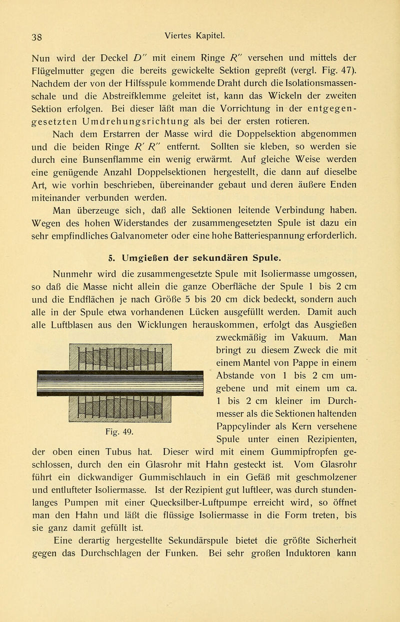 Nun wird der Deckel D mit einem Ringe R versehen und mittels der Flügelmutter gegen die bereits gewickelte Sektion gepreßt (vergl. Fig. 47). Nachdem der von der Hilfsspule kommende Draht durch die Isolationsmassen- schale und die Abstreifklemme geleitet ist, kann das Wickeln der zweiten Sektion erfolgen. Bei dieser läßt man die Vorrichtung in der entgegen- gesetzten Umdrehungsrichtung als bei der ersten rotieren. Nach dem Erstarren der Masse wird die Doppelsektion abgenommen und die beiden Ringe R' R entfernt. Sollten sie kleben, so werden sie durch eine Bunsenflamme ein wenig erwärmt. Auf gleiche Weise werden eine genügende Anzahl Doppelsektionen hergestellt, die dann auf dieselbe Art, wie vorhin beschrieben, übereinander gebaut und deren äußere Enden miteinander verbunden werden. Man überzeuge sich, daß alle Sektionen leitende Verbindung haben. Wegen des hohen Widerstandes der zusammengesetzten Spule ist dazu ein sehr empfindliches Galvanometer oder eine hohe Batteriespannung erforderlich. 5. Umgießen der sekundären Spule. Nunmehr wird die zusammengesetzte Spule mit Isoliermasse umgössen, so daß die Masse nicht allein die ganze Oberfläche der Spule 1 bis 2 cm und die Endflächen je nach Größe 5 bis 20 cm dick bedeckt, sondern auch alle in der Spule etwa vorhandenen Lücken ausgefüllt werden. Damit auch alle Luftblasen aus den Wicklungen herauskommen, erfolgt das Ausgießen zweckmäßig im Vakuum. Man I { bringt zu diesem Zweck die mit einem Mantel von Pappe in einem Abstände von 1 bis 2 cm um- gebene und mit einem um ca. 1 bis 2 cm kleiner im Durch- messer als die Sektionen haltenden Pappcylinder als Kern versehene Spule unter einen Rezipienten, der oben einen Tubus hat. Dieser wird mit einem Gummipfropfen ge- schlossen, durch den ein Glasrohr mit Hahn gesteckt ist. Vom Glasrohr führt ein dickwandiger Gummischlauch in ein Gefäß mit geschmolzener und entlüfteter Isoliermasse. Ist der Rezipient gut luftleer, was durch stunden- langes Pumpen mit einer Quecksilber-Luftpumpe erreicht wird, so öffnet man den Hahn und läßt die flüssige Isoliermasse in die Form treten, bis sie ganz damit gefüllt ist. Eine derartig hergestellte Sekundärspule bietet die größte Sicherheit gegen das Durchschlagen der Funken. Bei sehr großen Induktoren kann