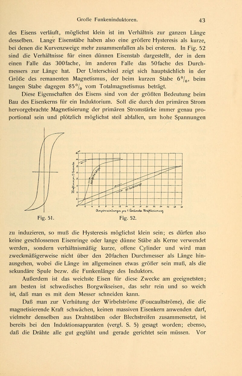 des Eisens verläuft, möglichst klein ist im Verhältnis zur ganzen Länge desselben. Lange Eisenstäbe haben also eine größere Hysteresis als kurze, bei denen die Kurvenzweige mehr zusammenfallen als bei ersteren. In Fig. 52 sind die Verhältnisse für einen dünnen Eisenstab dargestellt, der in dem einen Falle das SOOfache, im anderen Falle das SOfache des Durch- messers zur Länge hat. Der Unterschied zeigt sich hauptsächlich in der Größe des remanenten Magnetismus, der beim kurzen Stabe 6^/^, beim langen Stabe dagegen 85 ^/^ vom Totalmagnetismus beträgt. Diese Eigenschaften des Eisens sind von der größten Bedeutung beim Bau des Eisenkerns für ein Induktorium. Soll die durch den primären Strom hervorgebrachte Magnetisierung der primären Stromstärke immer genau pro- portional sein und plötzlich möglichst steil abfallen, um hohe Spannungen ^ ' —^ /-/ ^ ?== i ' f ^ Iß ^^ --^ f 1 ^ -< ■;^i r^ac^ 1 ^ -^ ?i ^ ^ Fig. 51. Fig. 52. zu induzieren, so muß die Hysteresis möglichst klein sein; es dürfen also keine geschlossenen Eisenringe oder lange dünne Stäbe als Kerne verwendet werden, sondern verhältnismäßig kurze, offene Cylinder und wird man zweckmäßigerweise nicht über den 20fachen Durchmesser als Länge hin- ausgehen, wobei die Länge im allgemeinen etwas größer sein muß, als die sekundäre Spule bezw. die Funkenlänge des Induktors. Außerdem ist das weichste Eisen für diese Zwecke am geeignetsten; am besten ist schwedisches Borgwikseisen, das sehr rein und so weich ist, daß man es mit dem Messer schneiden kann. Daß man zur Verhütung der Wirbelströme (Foucaultströme), die die magnetisierende Kraft schwächen, keinen massiven Eisenkern anwenden darf, vielmehr denselben aus Drahtstäben oder Blechstreifen zusammensetzt, ist bereits bei den Induktionsapparaten (vergl. S. 5) gesagt worden; ebenso, daß die Drähte alle gut geglüht und gerade gerichtet sein müssen. Vor