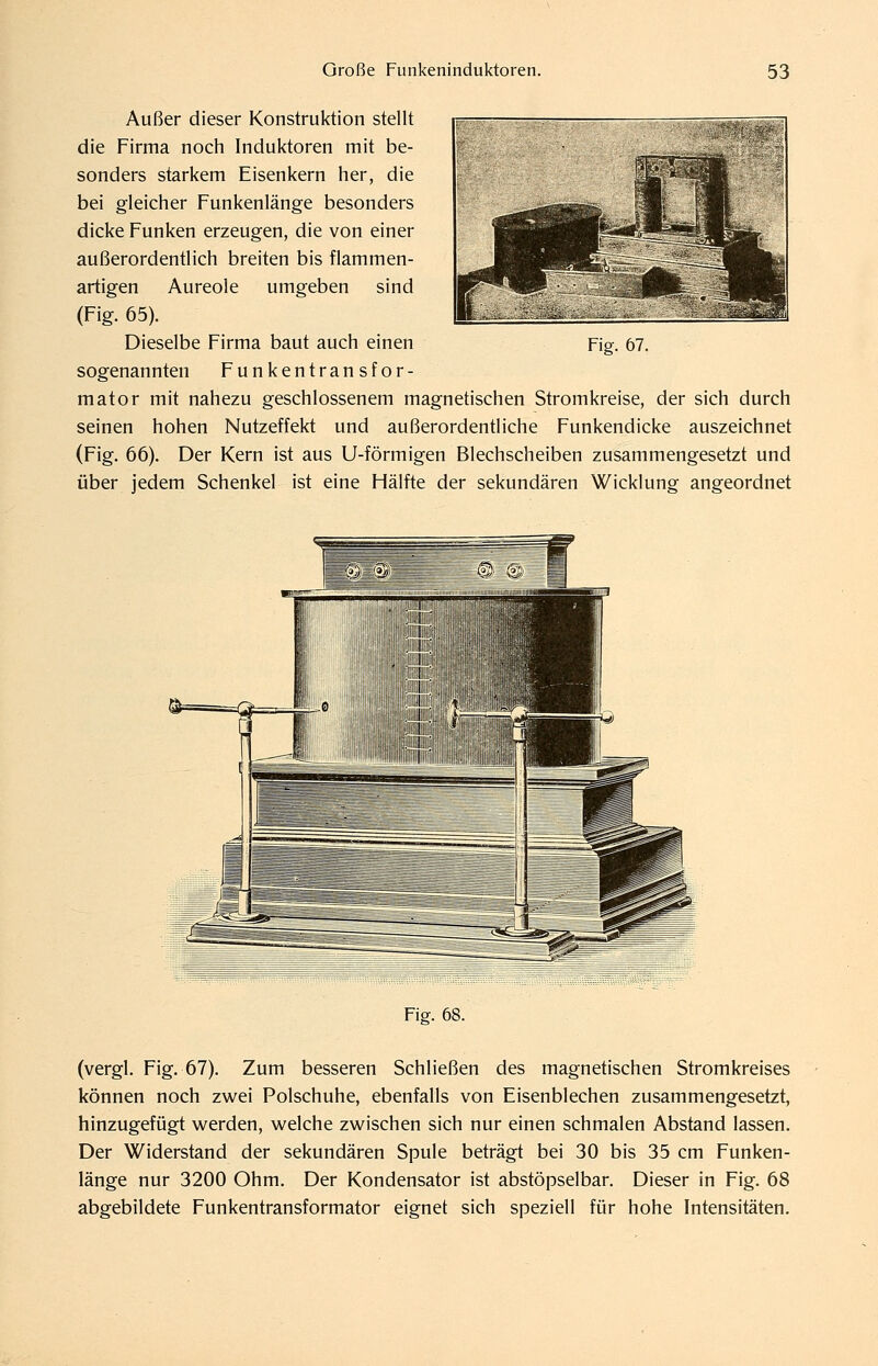 Außer dieser Konstruktion stellt die Firma noch Induktoren mit be- sonders starkem Eisenkern her, die bei gleicher Funkenlänge besonders dicke Funken erzeugen, die von einer außerordentlich breiten bis flammen- artigen Aureole umgeben sind (Fig. 65). Dieselbe Firma baut auch einen sogenannten Funkentransfor- mator mit nahezu geschlossenem magnetischen Stromkreise, der sich durch seinen hohen Nutzeffekt und außerordentliche Funkendicke auszeichnet (Fig. 66). Der Kern ist aus U-förmlgen Blechscheiben zusammengesetzt und über jedem Schenkel ist eine Hälfte der sekundären Wicklung angeordnet Fig. 67. Fig. 68. (vergl. Fig. 67). Zum besseren Schließen des magnetischen Stromkreises können noch zwei Polschuhe, ebenfalls von Eisenblechen zusammengesetzt, hinzugefügt werden, welche zwischen sich nur einen schmalen Abstand lassen. Der Widerstand der sekundären Spule beträgt bei 30 bis 35 cm Funken- länge nur 3200 Ohm. Der Kondensator ist abstöpselbar. Dieser in Fig. 68 abgebildete Funkentransformator eignet sich speziell für hohe Intensitäten.