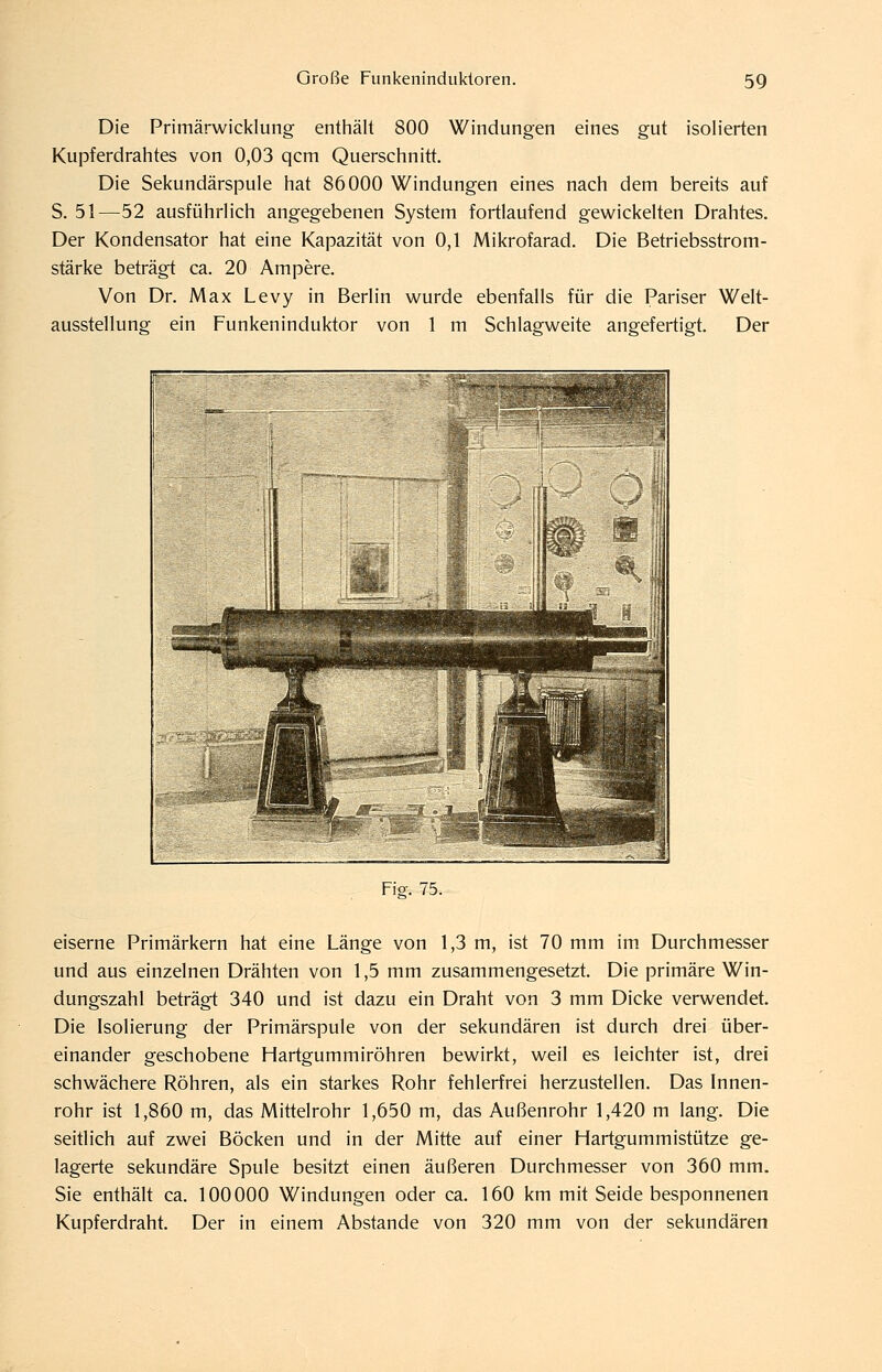 Die Primärwicklung entiiält 800 Windungen eines gut isolierten Kupferdrahtes von 0,03 qcm Querschnitt. Die Sekundärspule hat 86000 Windungen eines nach dem bereits auf S. 51—52 ausführlich angegebenen System fortlaufend gewickelten Drahtes. Der Kondensator hat eine Kapazität von 0,1 Mikrofarad. Die Betriebsstrom- stärke beträgt ca. 20 Ampere. Von Dr. Max Levy in Berlin wurde ebenfalls für die Pariser Welt- ausstellung ein Funkeninduktor von 1 m Schlagweite angefertigt. Der Fio-. 75. eiserne Primärkern hat eine Länge von 1,3 m, ist 70 mm im Durchmesser und aus einzelnen Drähten von 1,5 mm zusammengesetzt. Die primäre Win- dungszahl beträgt 340 und ist dazu ein Draht von 3 mm Dicke verwendet. Die Isolierung der Primärspule von der sekundären ist durch drei über- einander geschobene Hartgummiröhren bewirkt, weil es leichter ist, drei schwächere Röhren, als ein starkes Rohr fehlerfrei herzustellen. Das Innen- rohr ist 1,860 m, das Mittelrohr 1,650 m, das Außenrohr 1,420 m lang. Die seitlich auf zwei Böcken und in der Mitte auf einer Hartgummistütze ge- lagerte sekundäre Spule besitzt einen äußeren Durchmesser von 360 mm. Sie enthäh ca. 100000 Windungen oder ca. 160 km mit Seide besponnenen Kupferdraht. Der in einem Abstände von 320 mm von der sekundären