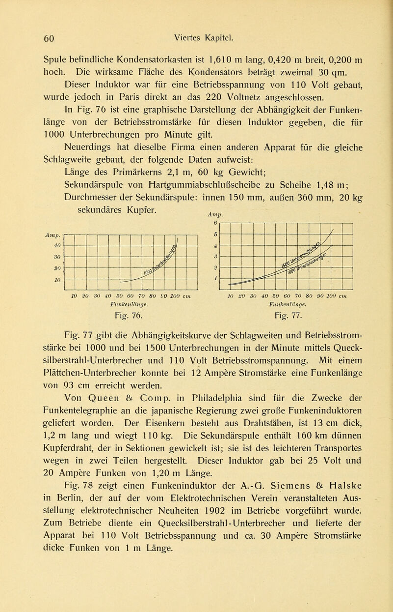 Spule befindliche Kondensatorkasten ist 1,610 m lang, 0,420 m breit, 0,200 m hoch. Die wirksame Fläche des Kondensators beträgt zweimal 30 qm. Dieser Induktor war für eine Betriebsspannung von 110 Volt gebaut, wurde jedoch in Paris direkt an das 220 Voltnetz angeschlossen. In Fig. 76 ist eine graphische Darstellung der Abhängigkeit der Funken- länge von der Betriebsstromstärke für diesen Induktor gegeben, die für 1000 Unterbrechungen pro Minute gilt. Neuerdings hat dieselbe Firma einen anderen Apparat für die gleiche Schlagweite gebaut, der folgende Daten aufweist: Länge des Primärkerns 2,1 m, 60 kg Gewicht; Sekundärspule von Hartgummiabschlußscheibe zu Scheibe 1,48 m; Durchmesser der Sekundärspule: innen 150 mm, außen 360 mm, 20 kg sekundäres Kupfer. Amp 6 Amp. ■ 40 30 SO 10 .s J p joo^ •y ' <:>■ / ■^'^ ^ J ST^ —: i:^ ioo' ■ == === 10 20 30 40 50 60 70 80 SO 100 cm Ftiiihenlänge. Fig. 76. 10 20 30 40 50 60 70 80 90 100 cm FimkenUinge. Fia. 77. Fig. 77 gibt die Abhängigkeitskurve der Schlagweiten und Betriebsstrom- stärke bei 1000 und bei 1500 Unterbrechungen in der Minute mittels Queck- silberstrahl-Unterbrecher und 110 Volt Betriebsstromspannung. Mit einem Plättchen-Unterbrecher konnte bei 12 Ampere Stromstärke eine Funkenlänge von 93 cm erreicht werden. Von Queen & Comp, in Philadelphia sind für die Zwecke der Funkentelegraphie an die japanische Regierung zwei große Funkeninduktoren geliefert worden. Der Eisenkern besteht aus Drahtstäben, ist 13 cm dick, 1,2 m lang und wiegt 110 kg. Die Sekundärspule enthäU 160 km dünnen Kupferdraht, der in Sektionen gewickelt ist; sie ist des leichteren Transportes wegen in zwei Teilen hergestellt. Dieser Induktor gab bei 25 Volt und 20 Ampere Funken von 1,20 m Länge. Fig. 78 zeigt einen Funkeninduktor der A.-O. Siemens & Halske in Berlin, der auf der vom Elektrotechnischen Verein veranstalteten Aus- stellung elektrotechnischer Neuheiten 1902 im Betriebe vorgeführt wurde. Zum Betriebe diente ein Quecksilberstrahl-Unterbrecher und lieferte der Apparat bei 110 Volt Betriebsspannung und ca. 30 Ampere Stromstärke dicke Funken von 1 m Länee.