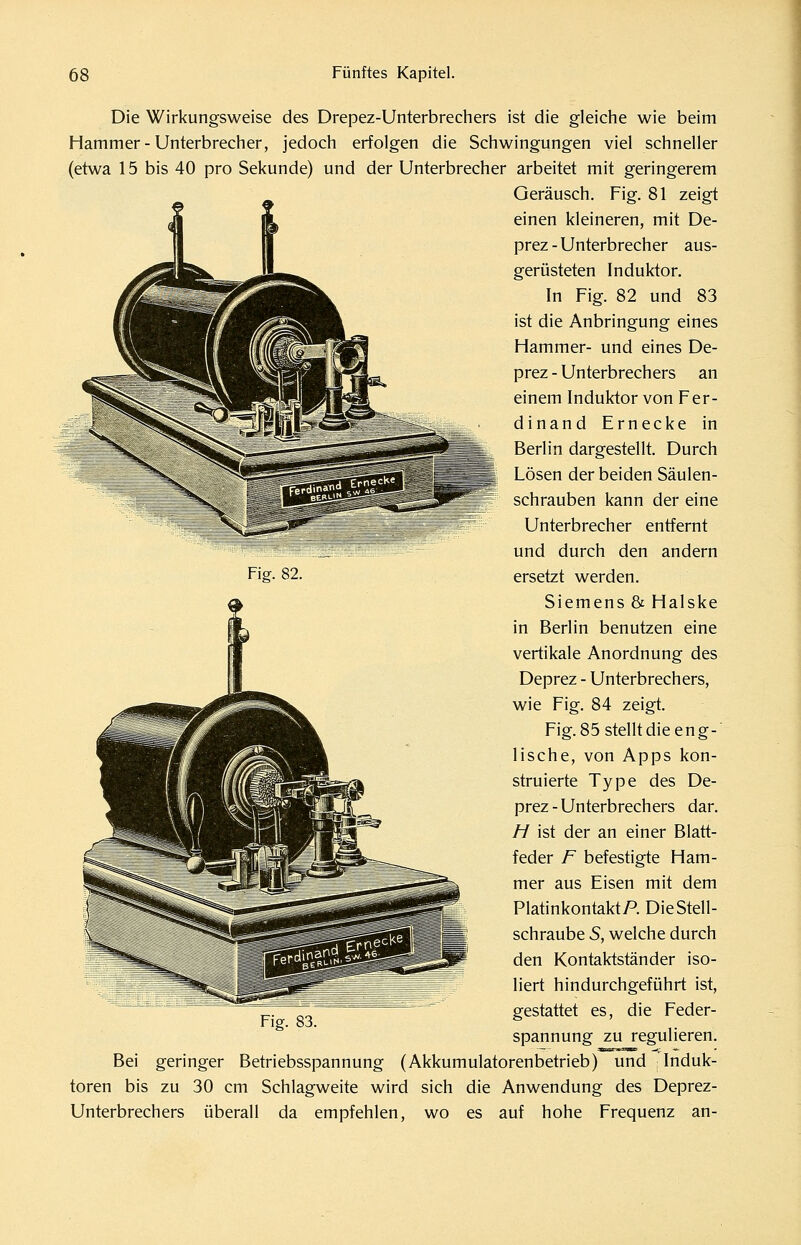 Die Wirkungsweise des Drepez-Unterbrechers ist die gleiche wie beim Hammer-Unterbrecher, jedoch erfolgen die Schwingungen viel schneller (etwa 15 bis 40 pro Sekunde) und der Unterbrecher arbeitet mit geringerem Geräusch. Fig. 81 zeigt einen kleineren, mit De- prez - Unterbrecher aus- gerüsteten Induktor. In Fig. 82 und 83 ist die Anbringung eines Hammer- und eines De- prez - Unterbrechers an einem Induktor von Fer- dinand Ernecke in Berlin dargestellt. Durch Lösen der beiden Säulen- schrauben kann der eine Unterbrecher entfernt und durch den andern ersetzt werden. Siemens & Halske in Berlin benutzen eine vertikale Anordnung des Deprez - Unterbrechers, wie Fig. 84 zeigt. Fig. 85 stellt die eng- lische, von Apps kon- struierte Type des De- prez - Unterbrechers dar. H ist der an einer Blatt- feder F befestigte Ham- mer aus Eisen mit dem Platinkontakt P. Die Stell- schraube 5, welche durch den Kontaktständer iso- liert hindurchgeführt ist, gestattet es, die Feder- spannung zu regulieren. Fig. 82. Fig. 83. Bei geringer Betriebsspannung (Akkumulatorenbetrieb) und Induk- toren bis zu 30 cm Schlagweite wird sich die Anwendung des Deprez- Unterbrechers überall da empfehlen, wo es auf hohe Frequenz an-