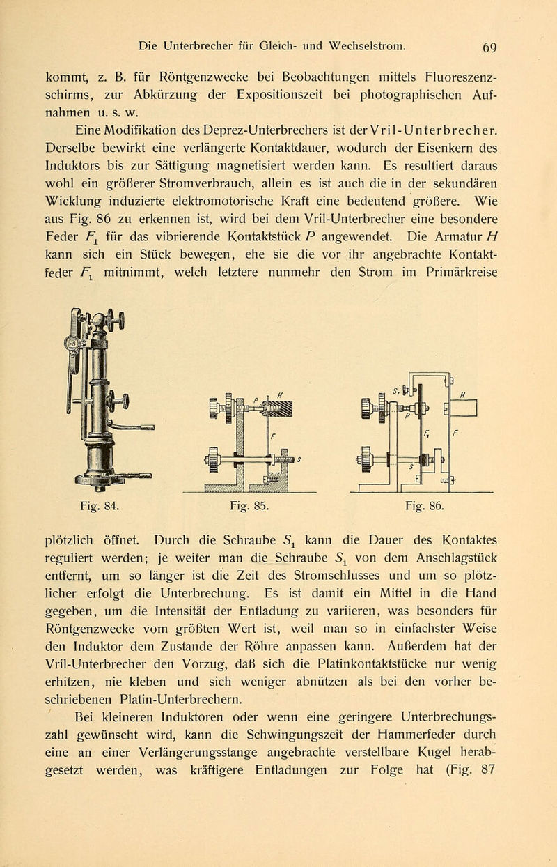 kommt, z. B. für Röntgenzwecke bei Beobachtungen mittels Fluoreszenz- schirms, zur Abkürzung der Expositionszeit bei photographischen Auf- nahmen u. s. w. Eine Modifikation des Deprez-Unterbrechers ist derVril-Unterbrecher. Derselbe bewirkt eine verlängerte Kontaktdauer, wodurch der Eisenkern des Induktors bis zur Sättigung magnetisiert werden kann. Es resultiert daraus wohl ein größerer Stromverbrauch, allein es ist auch die in der sekundären Wicklung induzierte elektromotorische Kraft eine bedeutend größere. Wie aus Fig. 86 zu erkennen ist, wird bei dem Vril-Unterbrecher eine besondere Feder F^ für das vibrierende Kontaktstück P angewendet. Die Armatur H kann sich ein Stück bewegen, ehe sie die vor ihr angebrachte Kontakt- feder /\ mitnimmt, welch letztere nunmehr den Strom im Primärkreise Fig. 84. Fig. 85. ■EK^]» l fl Fig. 86. plötzlich öffnet. Durch die Schraube S^ kann die Dauer des Kontaktes reguliert werden; je weiter man die Schraube S^ von dem Anschlagstück entfernt, um so länger ist die Zeit des Stromschlusses und um so plötz- licher erfolgt die Unterbrechung. Es ist damit ein Mittel in die Hand gegeben, um die Intensität der Entladung zu variieren, was besonders für Röntgenzwecke vom größten Wert ist, weil man so in einfachster Weise den Induktor dem Zustande der Röhre anpassen kann. Außerdem hat der Vril-Unterbrecher den Vorzug, daß sich die Platinkontaktstücke nur wenig erhitzen, nie kleben und sich weniger abnützen als bei den vorher be- schriebenen Platin-Unterbrechern. Bei kleineren Induktoren oder wenn eine geringere Unterbrechungs- zahl gewünscht wird, kann die Schwingungszeit der Hammerfeder durch eine an einer Verlängerungsstange angebrachte verstellbare Kugel herab- gesetzt werden, was kräftigere Entladungen zur Folge hat (Fig. 87